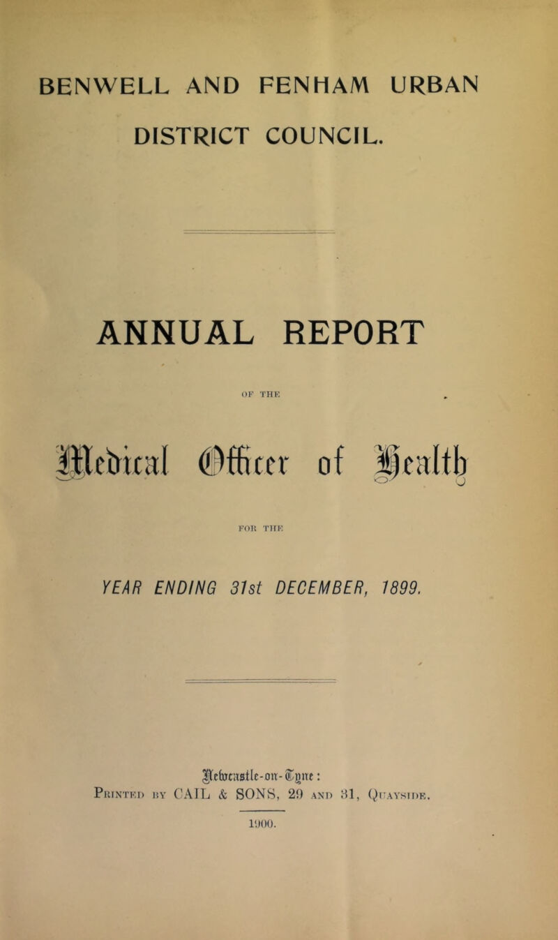 BENWELL AND FENHAM URBAN DISTRICT COUNCIL. ANNUAL REPORT OK THK KOn TIFK, YEAR ENDING 31st DECEMBER, 1899. |lebt:tBtlc-on-(Lmtt: Pkintki) uy C'AIL Si SONS, 20 and HI, Quayside. I'lOO.