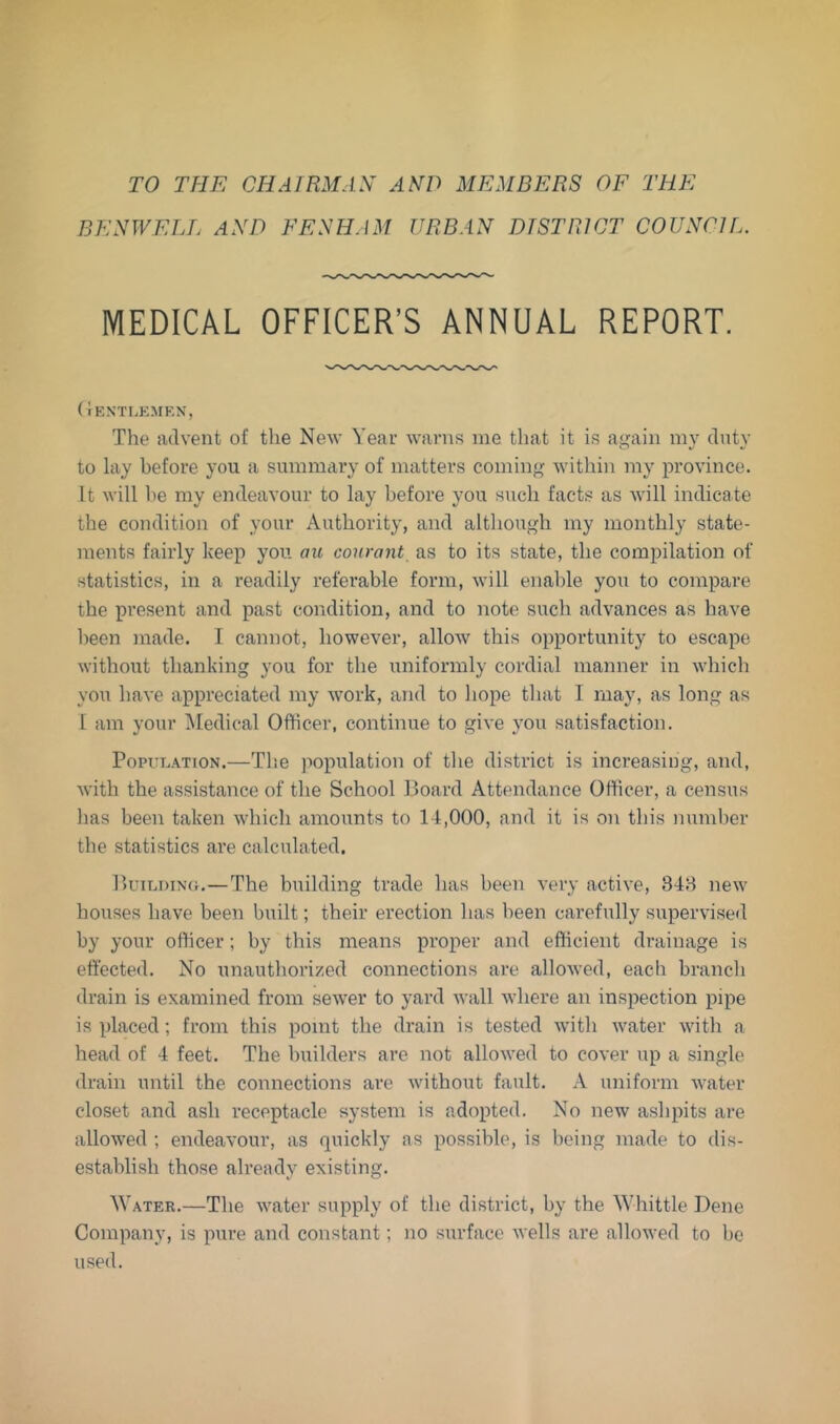 TO THE CHAIRMAN AND MEMBERS OF THE BENWELL AND FENHAM URBAN DTSTRICT COUNCIL. MEDICAL OFFICER’S ANNUAL REPORT. ( rEXTLKMEN, The advent of the New Year warns me that it is ai>^ain my dnty to lay before you a summary of matters coining within my province. It will he my endeavour to lay before you such facts as will indicate the condition of your Authority, and although my monthly state- ments fairly keep you aic conrant as to its state, the compilation of statistics, in a readily referable form, will enable you to compare the present and past condition, and to note such advances as have been made. I cannot, however, allow this opportunity to escape without thanking you for the uniformly cordial manner in which you have appreciated my -work, and to hope that I may, as long as 1 am your Medical Officer, continue to give you satisfaction. PopuEATioN.—The population of the district is increasing, and, with the assistance of the School Hoard Attendance Officer, a census has been taken which amounts to 14,000, and it is on this number tbe statistics are calculated. HuTLDixct.—The building trade has been very active, 348 new houses have been built; their erection has been carefully supervise*! by your officer; by this means proper and efficient drainage is effected. No unauthorized connections are allowed, each branch drain is examined from sewer to yard wall where an inspection pipe is placed; from this point the drain is tested with water with a head of 4 feet. The builders are not allowed to cover up a single drain until the connections are without fault. A uniform water closet and ash receptacle system is adopted. No new ashpits are allowed ; endeavour, as rpiickly as possible, is being made to dis- establish those already existing. Water.—The water supply of the district, by the Whittle Dene Company, is pure and constant; no surface wells are allowed to be used.