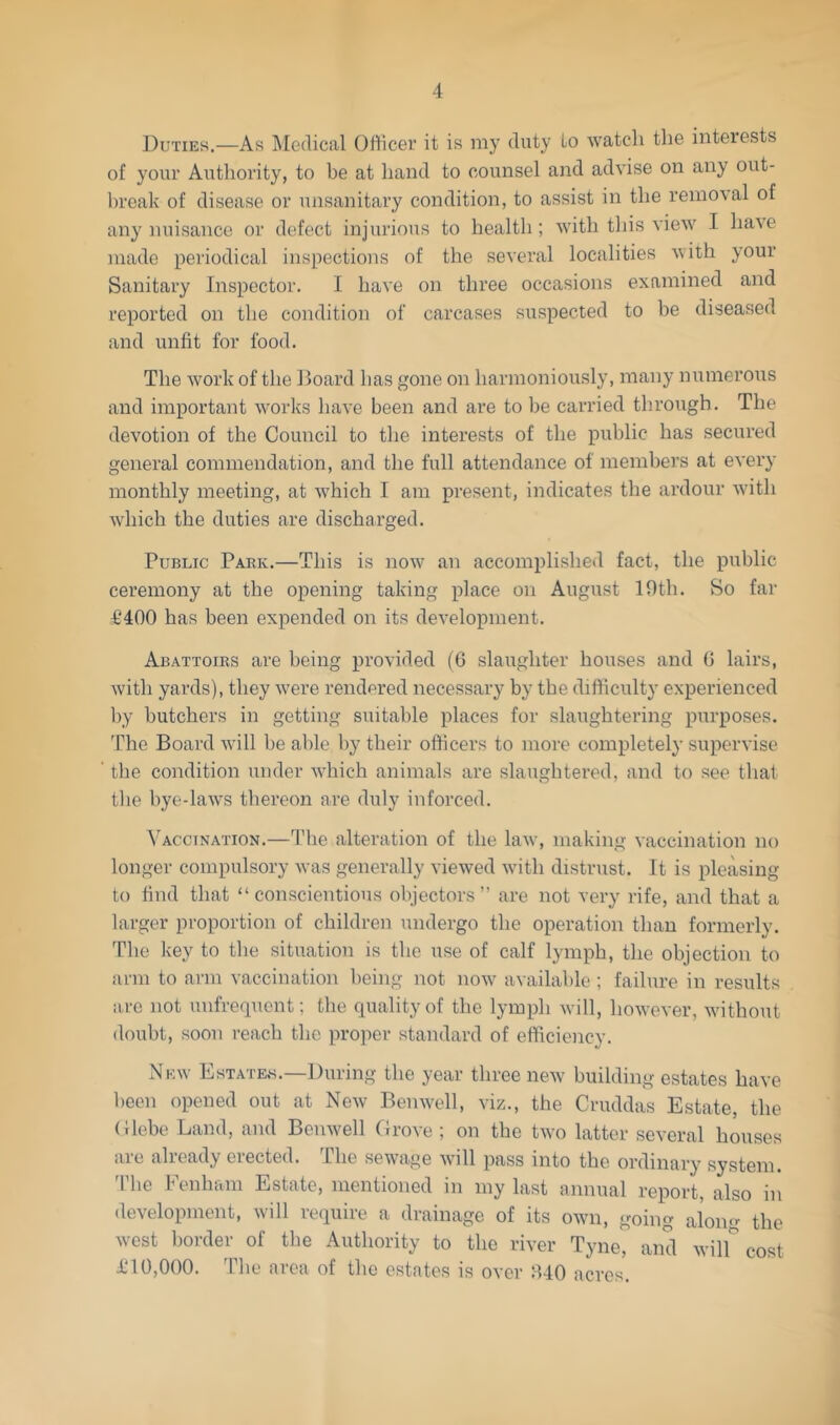 Duties.—As Medical Otticer it is my duty to watch the interests of your Authority, to be at hand to counsel and advise on any out- break of disease or unsanitary condition, to assist in the reino\al of any nuisance or defect injurious to health ; with tliis view I have made periodical inspections of the several localities with your Sanitary Inspector. I have on three occasions examined and reported on the condition of carcases suspected to be diseased and unfit for food. The work of the Board has gone on harmoniously, many numerous and important works have been and are to be carried through. The devotion of the Council to the interests of the public has secured general commendation, and the full attendance of members at every monthly meeting, at which I am present, indicates the ardour with which the duties are discharged. Public Park.—This is now an accomplished fact, the public ceremony at the opening taking place on August 10th. So far £400 has been expended on its development. Abattoirs are being provided (6 slaughter houses and 0 lairs, with yards), they were rendered necessary by the difficulty experienced l)y butchers in getting suitable places for slaughtering purposes. The Board will be able by their officers to more completely supervise the condition under which animals are slaughtered, and to see that the bye-laws thereon are duly inforced. ^AccINATION.—4'he alteration of the law, making vaccination no longer compulsory was generally viewed with distrust. It is pleasing to find that “conscientious objectors” are not very rife, and that a larger proportion of children undergo the operation than formerly. The key to the situation is the use of calf lymph, the objection to arm to arm vaccination being not now available ; failure in results iire not unfrequent; the quality of the lymph will, however, without doubt, soon reach the proper standard of efficiency. New IiiSTATEw.—During the year three new building estates have been opened out at New Benwell, viz., the Cruddas Estate, the (Uebo Land, and Benwell Drove ; on the two latter several houses are already erected. The sewage will pass into the ordinary system. 'Phe Fenham Estate, mentioned in my last annual report, also in development, will require a drainage of its own, going along the west border of the Authority to the river Tyne, and wilf cost £10,000. 'Phe area of the estates is over 040 acres.