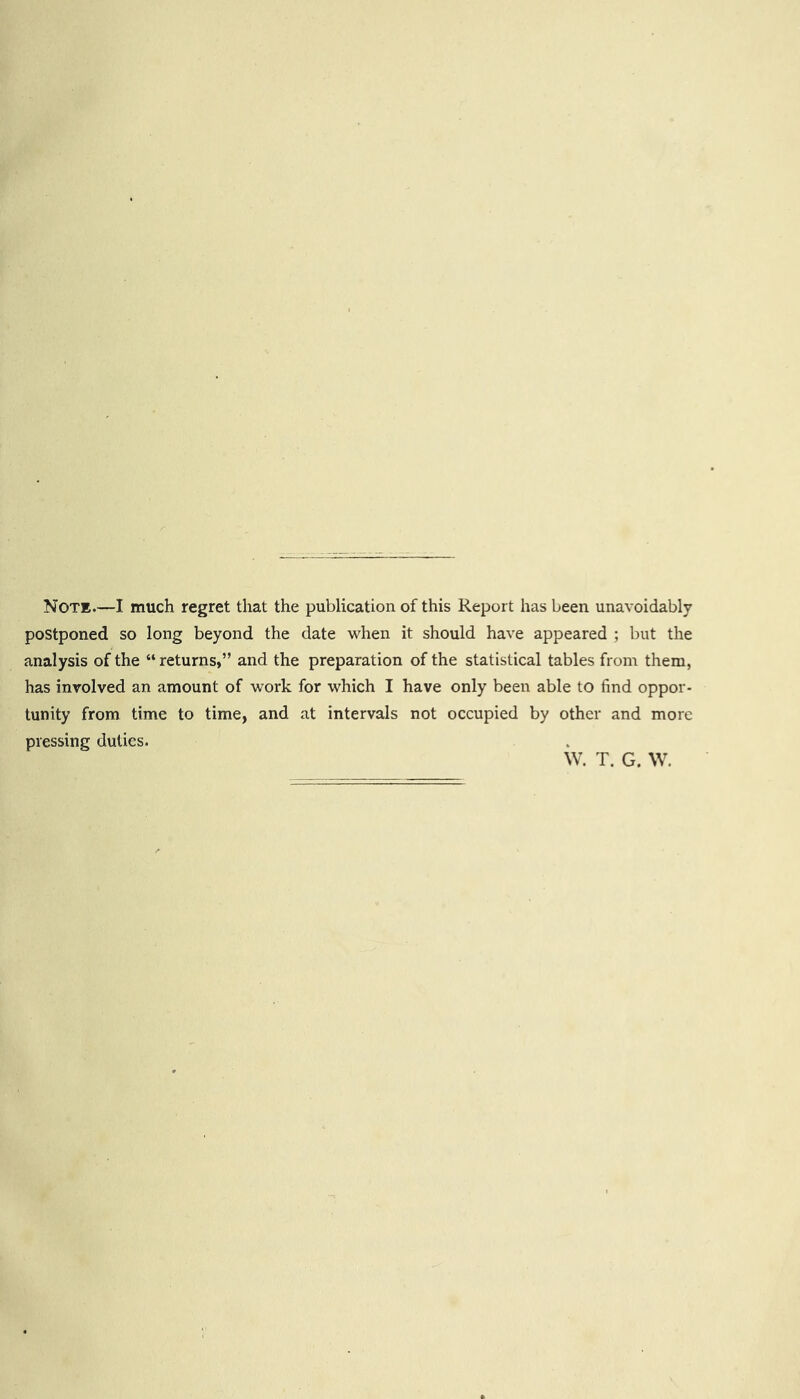 Note.—I much regret that the publication of this Report has been unavoidably postponed so long beyond the date when it should have appeared ; but the analysis of the “ returns,” and the preparation of the statistical tables from them, has involved an amount of work for which I have only been able to find oppor- tunity from time to time, and at intervals not occupied by other and more pressing duties. W. T. G. W,