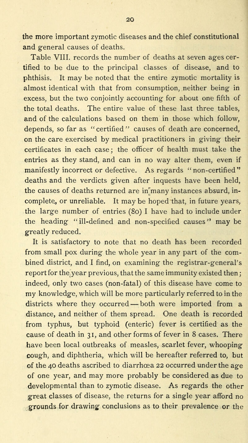 the more important zymotic diseases and the chief constitutional and general causes of deaths. Table VIII. records the number of deaths at seven ages cer- tified to be due to the principal classes of disease, and to phthisis. It may be noted that the entire zymotic mortality is almost identical with that from consumption, neither being in excess, but the two conjointly accounting for about one fifth of the total deaths. The entire value of these last three tables, and of the calculations based on them in those which follow, depends, so far as ‘‘certifiedcauses of death are concerned, on the care exercised by medical practitioners in giving their certificates in each case; the officer of health must take the entries as they stand, and can in no way alter them, even if manifestly incorrect or defective. As regards “ non-certified” deaths and the verdicts given after inquests have been held, the causes of deaths returned are in'many instances absurd, in- complete, or unreliable. It maybe hoped that, in future years, the large number of entries (So) I have had to include under the heading ‘‘ill-defined and non-specified causes'* may be greatly reduced. It is satisfactory to note that no death has been recorded from small pox during the whole year in any part of the com- bined district, and I find, on examining the registrar-general’s report for the,year previous, that the same immunity existed then; indeed, only two cases (non-fatal) of this disease have come to my knowledge, which will be more particularly referred to in the districts where they occurred — both were imported from a distance, and neither of them spread. One death is recorded from typhus, but typhoid (enteric) fever is certified as the cause of death in 31, and other forms of fever in 8 cases. There have been local outbreaks of measles, scarlet fever, whooping cough, and diphtheria, which will be hereafter referred to, but of the 40 deaths ascribed to diarrhoea 22 occurred under the age of one year, and may more probably be considered as due to developmental than to zymotic disease. As regards the other great classes of disease, the returns for a single year afford no grounds for drawing conclusions as to their prevalence or the