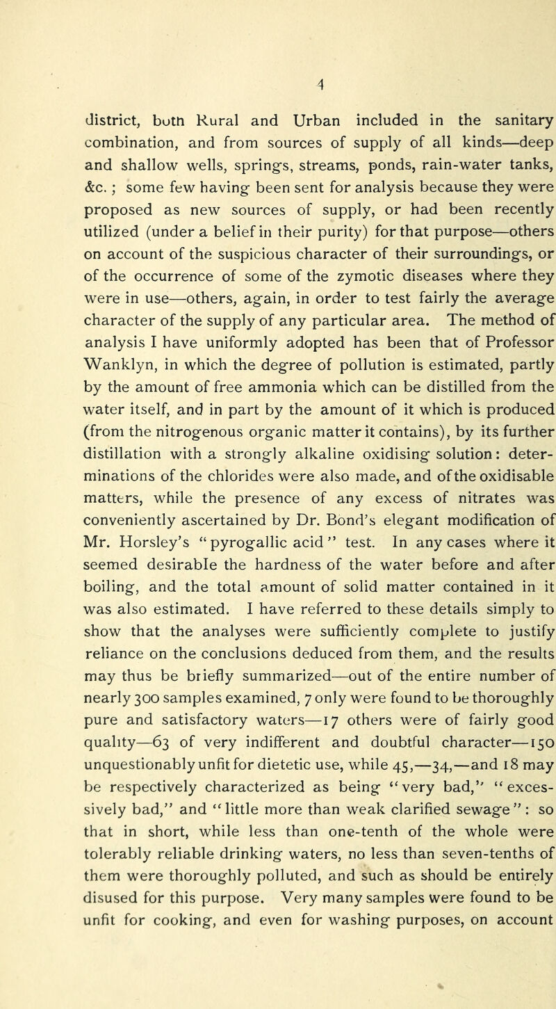 district, both Rural and Urban included in the sanitary combination, and from sources of supply of all kinds—deep and shallow wells, springs, streams, ponds, rain-water tanks, &c.; some few having been sent for analysis because they were proposed as new sources of supply, or had been recently utilized (under a belief in their purity) for that purpose—others on account of the suspicious character of their surroundings, or of the occurrence of some of the zymotic diseases where they were in use—others, again, in order to test fairly the average character of the supply of any particular area. The method of analysis I have uniformly adopted has been that of Professor Wanklyn, in which the degree of pollution is estimated, partly by the amount of free ammonia -which can be distilled from the water itself, and in part by the amount of it which is produced (from the nitrogenous organic matter it contains), by its further distillation with a strongly alkaline oxidising solution: deter- minations of the chlorides were also made, and of the oxidisable matters, while the presence of any excess of nitrates was conveniently ascertained by Dr. Bond’s elegant modification of Mr. Horsley’s “ pyrogallic acid ” test. In any cases where it seemed desirable the hardness of the water before and after boiling, and the total amount of solid matter contained in it was also estimated. I have referred to these details simply to show that the analyses were sufficiently complete to justify reliance on the conclusions deduced from them, and the results may thus be briefly summarized—out of the entire number of nearly 300 samples examined, 7 only were found to be thoroughly pure and satisfactory waters—17 others were of fairly good quality—63 of very indifferent and doubtful character—150 unquestionably unfit for dietetic use, while 45,—34,—and 18 may be respectively characterized as being ‘‘very bad,’' “exces- sively bad,” and “little more than weak clarified sewage”: so that in short, while less than one-tenth of the whole were tolerably reliable drinking waters, no less than seven-tenths of them were thoroughly polluted, and such as should be entirely disused for this purpose. Very many samples were found to be unfit for cooking, and even for washing purposes, on account