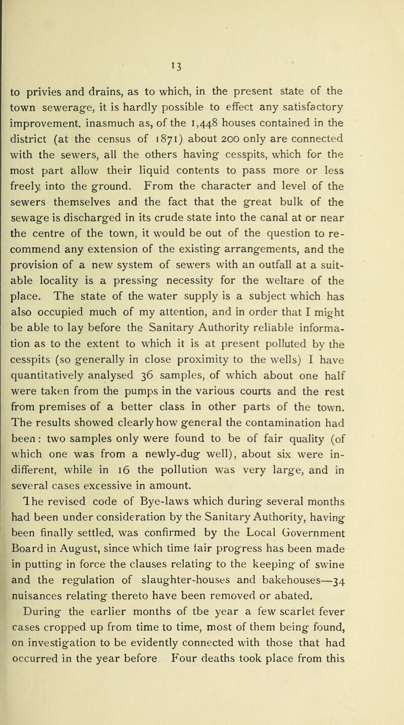 to privies and drains, as to which, in the present state of the town sewerage, it is hardly possible to effect any satisfactory improvement, inasmuch as, of the 1,448 houses contained in the district (at the census of 1871) about 200 only are connected with the sewers, all the others having cesspits, which for the most part allow their liquid contents to pass more or less freely into the ground. From the character and level of the sewers themselves and the fact that the great bulk of the sewage is discharged in its crude state into the canal at or near the centre of the town, it would be out of the question to re- commend any extension of the existing arrangements, and the provision of a new system of sewers with an outfall at a suit- able locality is a pressing necessity for the welfare of the place. The state of the water supply is a subject which has also occupied much of my attention, and in order that I might be able to lay before the Sanitary Authority reliable informa- tion as to the extent to which it is at present polluted by the cesspits (so generally in close proximity to the wells) I have quantitatively analysed 36 samples, of which about one half were taken from the pumps in the various courts and the rest from premises of a better class in other parts of the town. The results showed clearly how general the contamination had been: two samples only were found to be of fair quality (of which one was from a newly-dug well), about six were in- different, while in 16 the pollution was very large, and in several cases excessive in amount. 1 he revised code of Bye-laws which during several months had been under consideration by the Sanitary Authority, having been finally settled, was confirmed by the Local Government Board in August, since which time fair progress has been made in putting in force the clauses relating to the keeping of swine and the regulation of slaughter-houses and bakehouses—34 nuisances relating thereto have been removed or abated. During the earlier months of tbe year a few scarlet fever cases cropped up from time to time, most of them being found, on investigation to be evidently connected with those that had occurred in the year before Four deaths took place from this