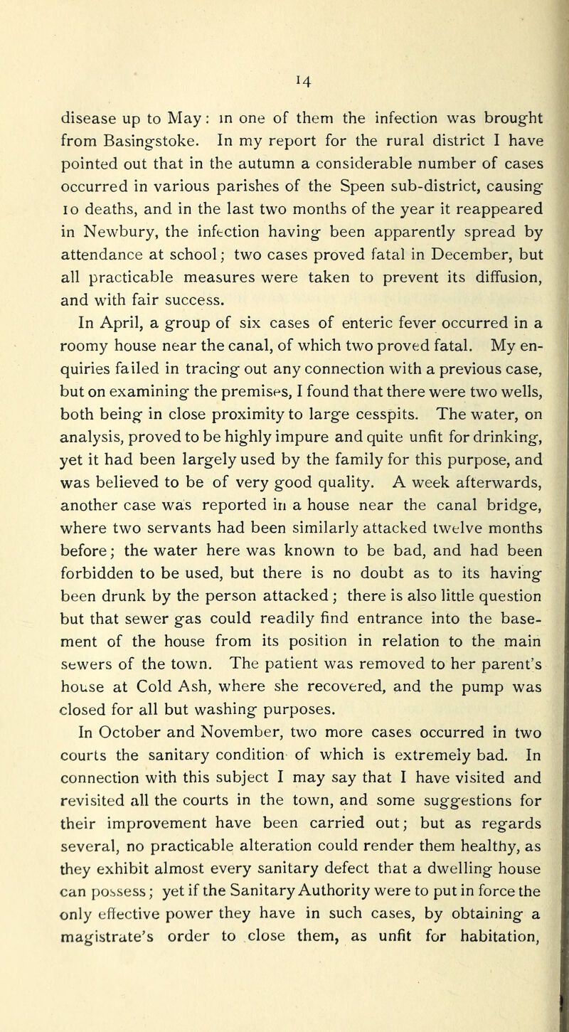 H disease up to May: in one of them the infection was brought from Basingstoke. In my report for the rural district I have pointed out that in the autumn a considerable number of cases occurred in various parishes of the Speen sub-district, causing 10 deaths, and in the last two months of the year it reappeared in Newbury, the infection having been apparently spread by attendance at school; two cases proved fatal in December, but all practicable measures were taken to prevent its diffusion, and with fair success. In April, a group of six cases of enteric fever occurred in a roomy house near the canal, of which two proved fatal. My en- quiries failed in tracing out any connection with a previous case, but on examining the premises, I found that there were two wells, both being in close proximity to large cesspits. The water, on analysis, proved to be highly impure and quite unfit for drinking, yet it had been largely used by the family for this purpose, and was believed to be of very good quality. A week afterwards, another case was reported in a house near the canal bridge, where two servants had been similarly attacked twelve months before; the water here was known to be bad, and had been forbidden to be used, but there is no doubt as to its having been drunk by the person attacked ; there is also little question but that sewer gas could readily find entrance into the base- ment of the house from its position in relation to the main sewers of the town. The patient was removed to her parent’s house at Cold Ash, where she recovered, and the pump was closed for all but washing purposes. In October and November, two more cases occurred in two courts the sanitary condition of which is extremely bad. In connection with this subject I may say that I have visited and revisited all the courts in the town, and some suggestions for their improvement have been carried out; but as regards several, no practicable alteration could render them healthy, as they exhibit almost every sanitary defect that a dwelling house can possess; yet if the Sanitary Authority were to put in force the only effective power they have in such cases, by obtaining a magistrate’s order to close them, as unfit for habitation.