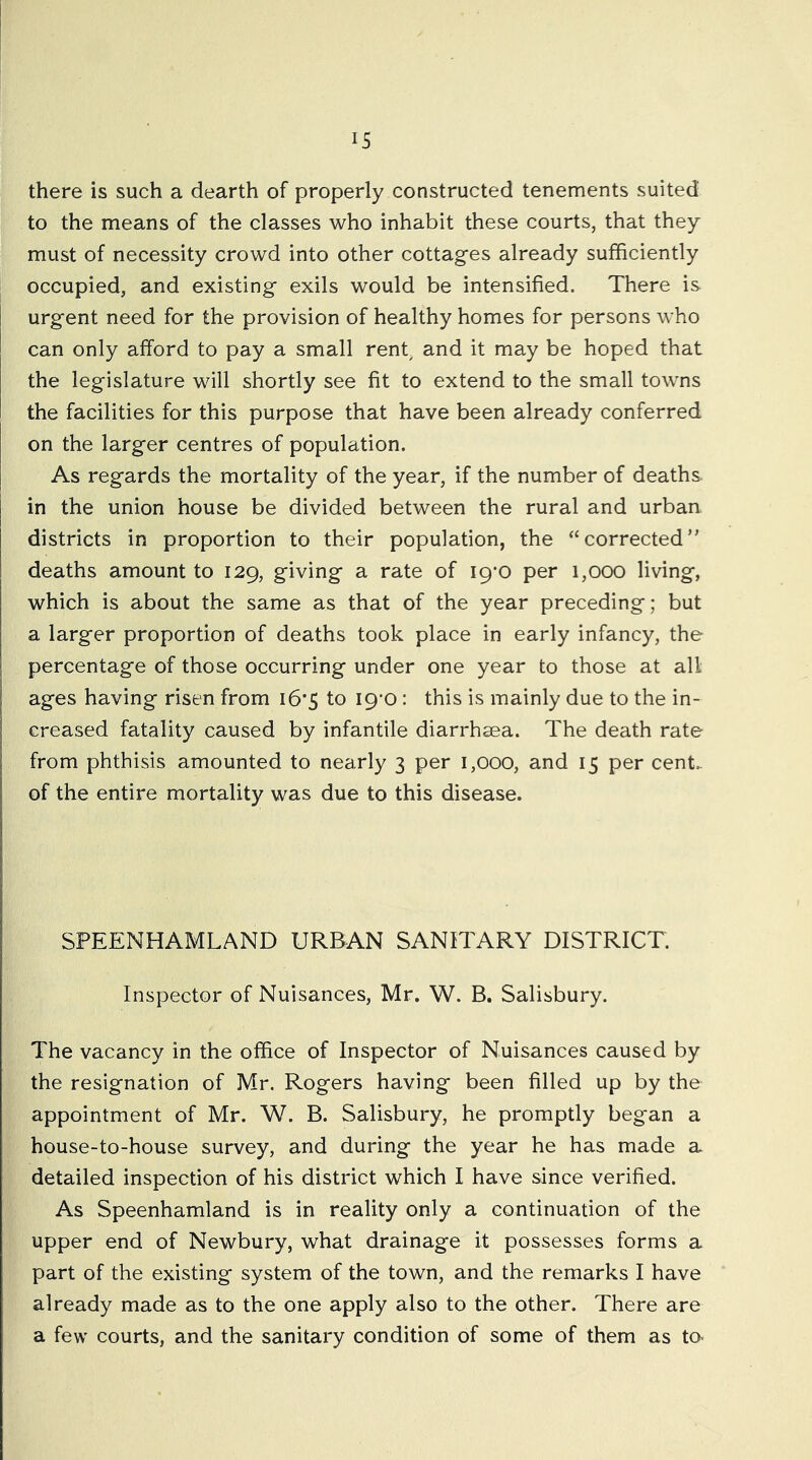 there is such a dearth of properly constructed tenements suited to the means of the classes who inhabit these courts, that they must of necessity crowd into other cottag’es already sufficiently occupied, and existing- exils would be intensified. There is urgent need for the provision of healthy homes for persons who can only afford to pay a small renb and it may be hoped that the legislature will shortly see fit to extend to the small towns the facilities for this purpose that have been already conferred on the larger centres of population. As regards the mortality of the year, if the number of deaths in the union house be divided between the rural and urban districts in proportion to their population, the “corrected” deaths amount to 129, giving a rate of 19*0 per 1,000 living, which is about the same as that of the year preceding; but a larger proportion of deaths took place in early infancy, the percentage of those occurring under one year to those at all ages having risen from i6*5 to I9’0 : this is mainly due to the in- creased fatality caused by infantile diarrhsea. The death rate from phthisis amounted to nearly 3 per 1,000, and 15 per cent, of the entire mortality was due to this disease. SPEENHAMLAND URBAN SANITARY DISTRICT. Inspector of Nuisances, Mr. W. B. Salisbury. The vacancy in the office of Inspector of Nuisances caused by the resignation of Mr. Rogers having been filled up by the appointment of Mr. W. B. Salisbury, he promptly began a house-to-house survey, and during the year he has made a detailed inspection of his district which I have since verified. As Speenhamland is in reality only a continuation of the upper end of Newbury, what drainage it possesses forms a part of the existing system of the town, and the remarks I have already made as to the one apply also to the other. There are a few courts, and the sanitary condition of some of them as ta