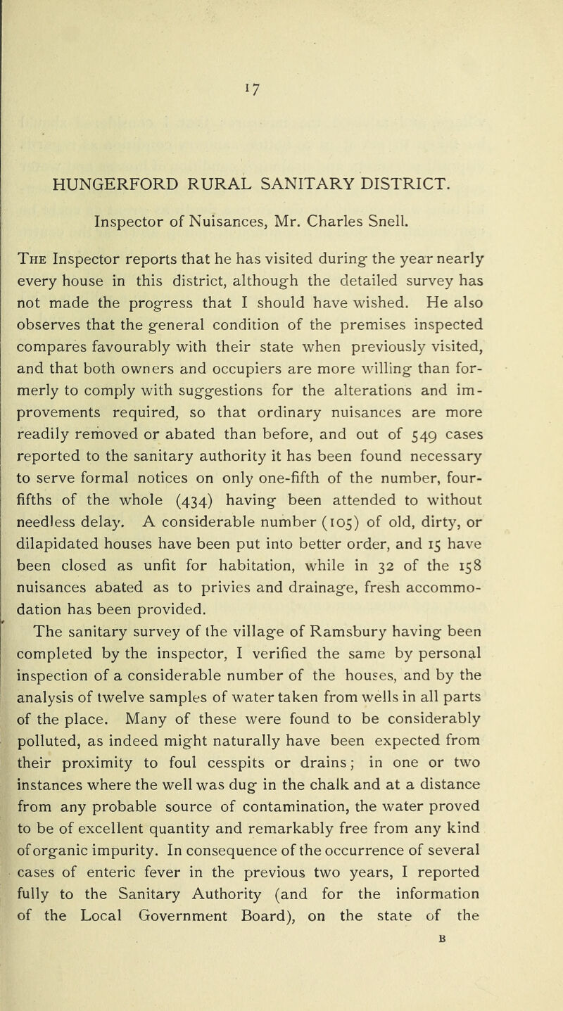 HUNGERFORD RURAL SANITARY DISTRICT. Inspector of Nuisances, Mr. Charles Snell. The Inspector reports that he has visited during- the year nearly every house in this district, although the detailed survey has not made the progress that I should have wished. He also observes that the general condition of the premises inspected compares favourably with their state when previously visited, and that both owners and occupiers are more willing than for- merly to comply with suggestions for the alterations and im- provements required, so that ordinary nuisances are more readily removed or abated than before, and out of 549 cases reported to the sanitary authority it has been found necessary to serve formal notices on only one-fifth of the number, four- fifths of the whole (434) having been attended to without needless delay. A considerable number (105) of old, dirty, or dilapidated houses have been put into better order, and 15 have been closed as unfit for habitation, while in 32 of the 158 nuisances abated as to privies and drainage, fresh accommo- dation has been provided. The sanitary survey of the village of Ramsbury having been completed by the inspector, I verified the same by personal inspection of a considerable number of the houses, and by the analysis of twelve samples of water taken from wells in all parts of the place. Many of these were found to be considerably polluted, as indeed might naturally have been expected from their proximity to foul cesspits or drains; in one or two instances where the well was dug in the chalk and at a distance from any probable source of contamination, the water proved to be of excellent quantity and remarkably free from any kind of organic impurity. In consequence of the occurrence of several cases of enteric fever in the previous two years, I reported fully to the Sanitary Authority (and for the information of the Local Government Board), on the state of the B