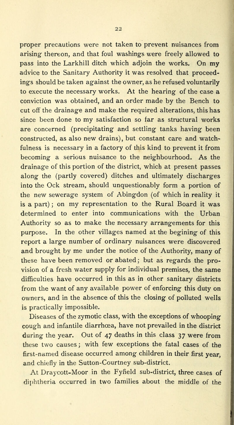 proper precautions were not taken to prevent nuisances from arising thereon, and that foul washings were freely allowed to pass into the Larkhill ditch which adjoin the works. On my advice to the Sanitary Authority it was resolved that proceed- ings should be taken against the owner, as he refused voluntarily to execute the necessary works. At the hearing of the case a conviction was obtained, and an order made by the Bench to cut off the drainage and make the required alterations, this has since been done to my satisfaction so far as structural works are concerned (precipitating and settling tanks having been constructed, as also new drains), but constant care and watch- fulness is necessary in a factory of this kind to prevent it from becoming a serious nuisance to the neighbourhood. As the drainage of this portion of the district, which at present passes along the (partly covered) ditches and ultimately discharges into the Ock stream, should unquestionably form a portion of the new sewerage system of Abingdon (of which in reality it is a part); on my representation to the Rural Board it was determined to enter into communications with the Urban Authority so as to make the necessary arrangements for this purpose. In the other villages named at the begining of this report a large number of ordinary nuisances were discovered and brought by me under the notice of the Authority, many of these have been removed or abated; but as regards the pro- vision of a fresh water supply for individual premises, the same difficulties have occurred in this as in other sanitary districts from the want of any available power of enforcing this duty on owners, and in the absence of this the closing of polluted wells is practically impossible. Diseases of the zymotic class, with the exceptions of whooping cough and infantile diarrhoea, have not prevailed in the district during the year. Out of 47 deaths in this class 37 were from these two causes; with few exceptions the fatal cases of the first-named disease occurred among children in their first year, and chiefly in the Sutton-Courtney sub-district. At Draycott-Moor in the Fyfield sub-district, three cases of diphtheria occurred in two families about the middle of the