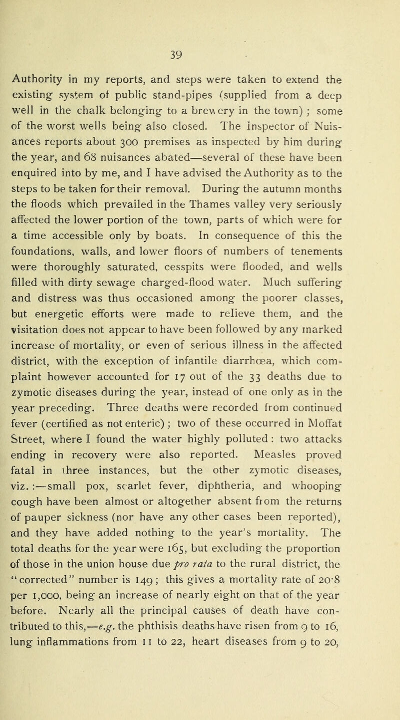 Authority in my reports, and steps were taken to extend the existing system of public stand-pipes ^'supplied from a deep well in the chalk belonging to a brew ery in the town) ; some of the worst wells being also closed. The Inspector of Nuis- ances reports about 300 premises as inspected by him during the year, and 68 nuisances abated—several of these have been enquired into by me, and I have advised the Authority as to the steps to be taken for their removal. During the autumn months the floods which prevailed in the Thames valley very seriously affected the lower portion of the town, parts of which were for a time accessible only by boats. In consequence of this the foundations, walls, and low^er floors of numbers of tenements were thoroughly saturated, cesspits w^ere flooded, and wells filled with dirty sewage charged-flood water. Much suffering and distress was thus occasioned among the poorer classes, but energetic efforts were made to relieve them, and the visitation does not appear to have been followed by any marked increase of mortality, or even of serious illness in the affected district, with the exception of infantile diarrhoea, which com- plaint however accounted for 17 out of the 33 deaths due to zymotic diseases during the year, instead of one only as in the year preceding. Three deaths were recorded from continued fever (certified as not enteric) ; two of these occurred in Moffat Street, where I found the water highly polluted : tw’O attacks ending in recovery w’ere also reported. Measles proved fatal in three instances, but the other zymotic diseases, viz. :—small pox, scarlet fever, diphtheria, and whooping cough have been almost or altogether absent from the returns of pauper sickness (nor have any other cases been reported), and they have added nothing to the year’s mortality. The total deaths for the year were 165, but excluding the proportion of those in the union house due pro rata to the rural district, the “corrected” number is 149; this gives a mortality rate of 20'8 per 1,000, being an increase of nearly eight on that of the year before. Nearly all the principal causes of death have con- tributed to this,—e.g. the phthisis deaths have risen from 9 to 16, lung inflammations from 11 to 22, heart diseases from 9 to 20,