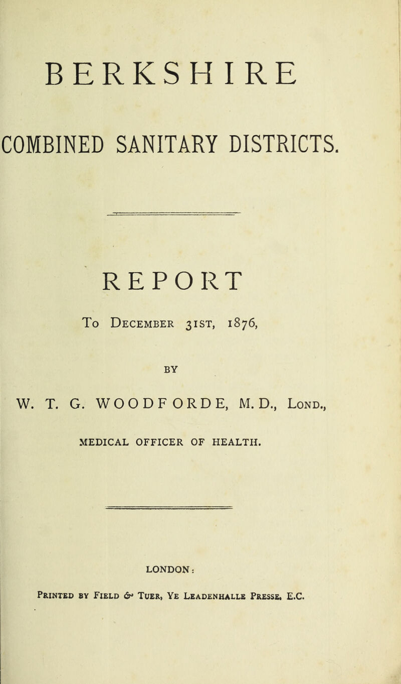 BERKSHIRE COMBINED SANITARY DISTRICTS. REPORT To December 31ST, 1876, BY W. T. G. WOODFORDE, M. D., Lond., MEDICAL OFFICER OF HEALTH. LONDON: Printed by Field 6* Tuer, Ye Leadenhalle Presse* E.C.