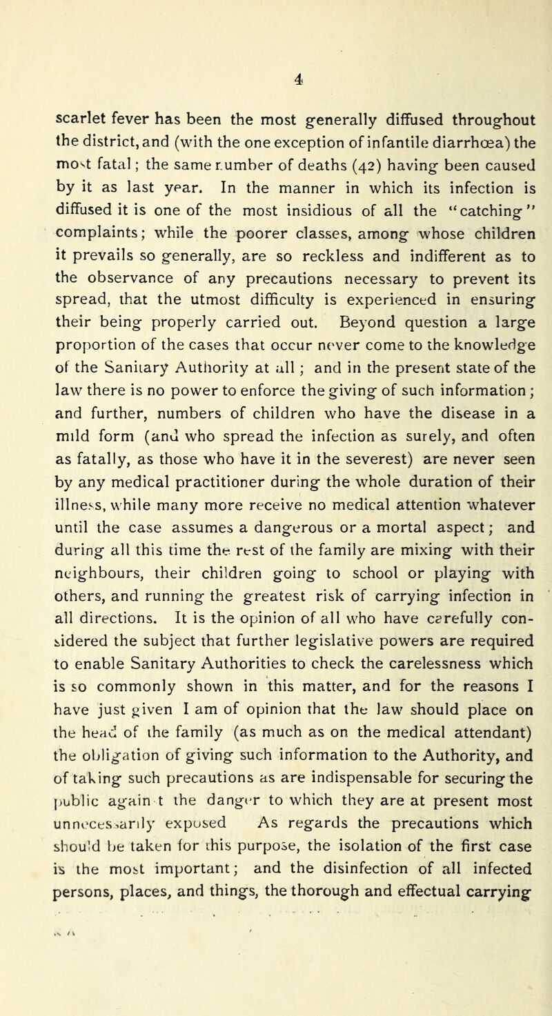 scarlet fever has been the most generally diffused throughout the district, and (with the one exception of infantile diarrhoea) the mo^t fatal; the samer.umber of deaths (42) having been caused by it as last year. In the manner in which its infection is diffused it is one of the most insidious of all the “catching” complaints; while the poorer classes, among whose children it prevails so generally, are so reckless and indifferent as to the observance of any precautions necessary to prevent its spread, that the utmost difficulty is experienced in ensuring their being properly carried out. Beyond question a large proportion of the cases that occur never come to the knowledge of the Sanitary Authority at all; and in the present state of the law there is no power to enforce the giving of such information ; and further, numbers of children who have the disease in a mild form (and who spread the infection as surely, and often as fatally, as those who have it in the severest) are never seen by any medical practitioner during the whole duration of their illness, while many more receive no medical attention whatever until the case assumes a dangerous or a mortal aspect; and during all this time the rest of the family are mixing with their neighbours, their children going to school or playing with others, and running the greatest risk of carrying infection in all directions. It is the opinion of all who have carefully con- sidered the subject that further legislative powers are required to enable Sanitary Authorities to check the carelessness which is so commonly shown in this matter, and for the reasons I have just given I am of opinion that the law should place on the head of the family (as much as on the medical attendant) the obligation of giving such information to the Authority, and of taking such precautions as are indispensable for securing the public ag'ain t the danger to which they are at present most unnecessarily exposed As regards the precautions which should be taken for this purpose, the isolation of the first case is the most important; and the disinfection of all infected persons, places, and things, the thorough and effectual carrying .v / v