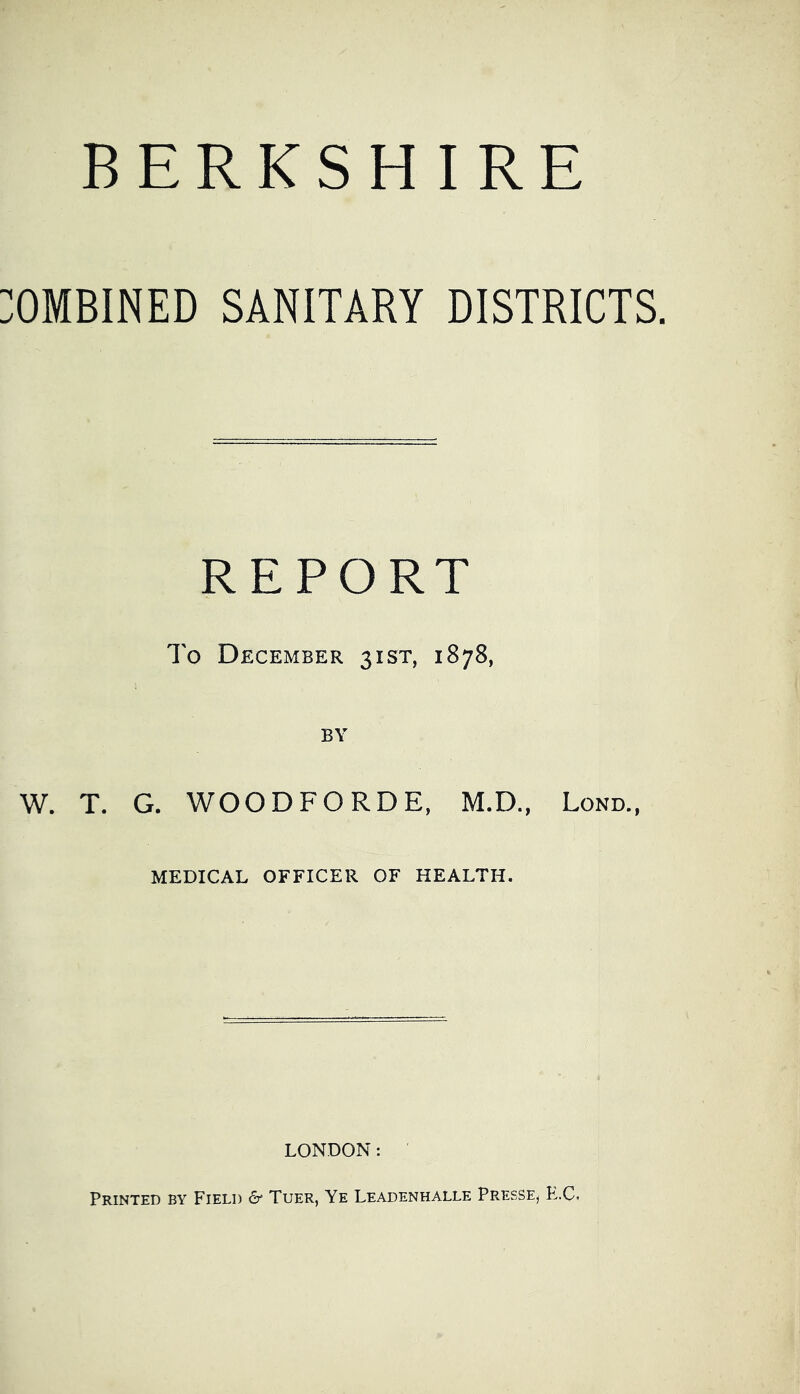 BERKSHIRE OMBINED SANITARY DISTRICTS. REPORT To December 31ST, 1878, BY W. T. G. WOODFORDE, M.D., Lond., MEDICAL OFFICER OF HEALTH. LONDON: Printed by Field cr Tuer, Ye Leadenhalle Presse, K.C.