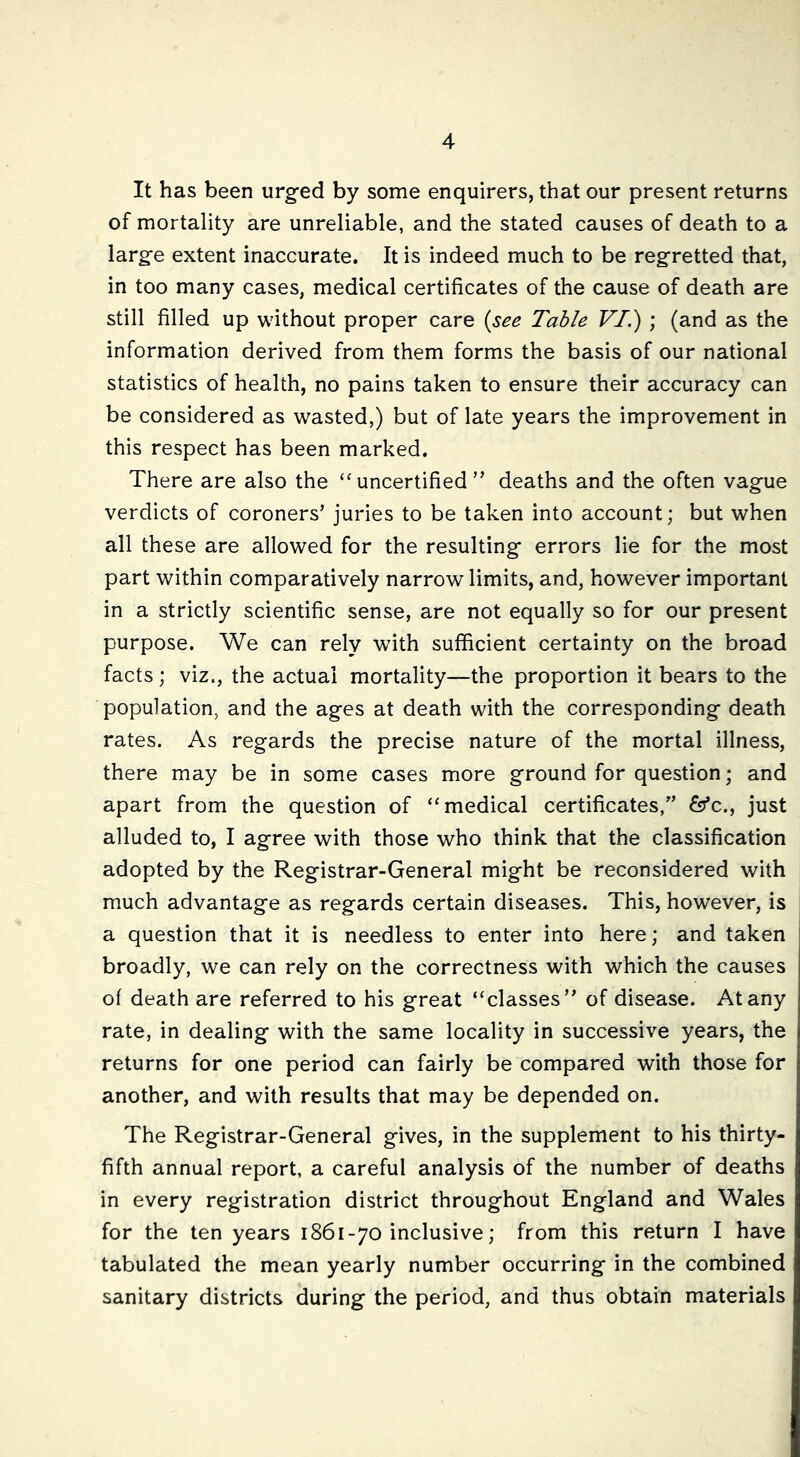 It has been urgfed by some enquirers, that our present returns of mortality are unreliable, and the stated causes of death to a larg-e extent inaccurate. It is indeed much to be reg'retted that, in too many cases, medical certificates of the cause of death are still filled up without proper care {see Table VI.) ; (and as the information derived from them forms the basis of our national statistics of health, no pains taken to ensure their accuracy can be considered as wasted,) but of late years the improvement in this respect has been marked. There are also the ‘^uncertified” deaths and the often vague verdicts of coroners’ juries to be taken into account; but when all these are allowed for the resulting errors lie for the most part within comparatively narrow limits, and, however important in a strictly scientific sense, are not equally so for our present purpose. We can rely with sufficient certainty on the broad facts; viz., the actual mortality—the proportion it bears to the population, and the ages at death with the corresponding death rates. As regards the precise nature of the mortal illness, there may be in some cases more ground for question; and apart from the question of “medical certificates,” fo’c., just alluded to, I agree with those who think that the classification adopted by the Registrar-General might be reconsidered with much advantage as regards certain diseases. This, however, is a question that it is needless to enter into here; and taken broadly, we can rely on the correctness with which the causes of death are referred to his great “classes” of disease. At any rate, in dealing with the same locality in successive years, the returns for one period can fairly be compared with those for another, and with results that may be depended on. The Registrar-General gives, in the supplement to his thirty- fifth annual report, a careful analysis of the number of deaths in every registration district throughout England and Wales for the ten years 1861-70 inclusive; from this return I have tabulated the mean yearly number occurring in the combined sanitary districts during the period, and thus obtain materials