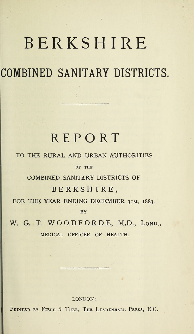 BERKSHIRE COMBINED SANITARY DISTRICTS. REPORT TO THE RURAL AND URBAN AUTHORITIES OF THE COMBINED SANITARY DISTRICTS OF BERKSHIRE, FOR THE YEAR ENDING DECEMBER 31st, 1883. BY W. G. T. WOODFORDE, M.D., Lond., MEDICAL OFFICER OF HEALTH. LONDON: Printed by Field & Tuer, The Leadenhall Press, E.C.