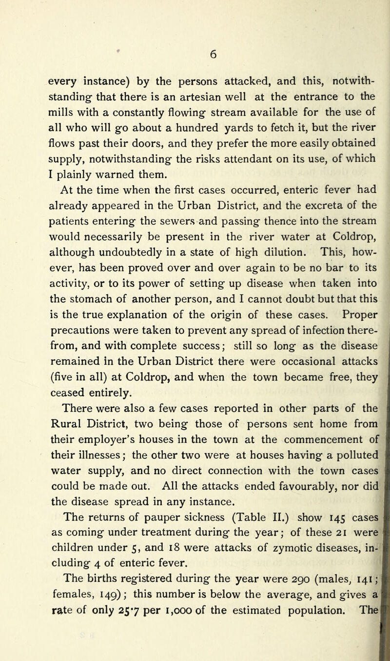 every instance) by the persons attacked, and this, notwith- standing that there is an artesian well at the entrance to the mills with a constantly flowing stream available for the use of all who will go about a hundred yards to fetch it, but the river flows past their doors, and they prefer the more easily obtained supply, notwithstanding the risks attendant on its use, of which I plainly warned them. At the time when the first cases occurred, enteric fever had already appeared in the Urban District, and the excreta of the patients entering the sewers and passing thence into the stream would necessarily be present in the river water at Coldrop, although undoubtedly in a state of high dilution. This, how- ever, has been proved over and over again to be no bar to its activity, or to its power of setting up disease when taken into the stomach of another person, and I cannot doubt but that this is the true explanation of the origin of these cases. Proper precautions were taken to prevent any spread of infection there- from, and with complete success; still so long as the disease remained in the Urban District there were occasional attacks (five in all) at Coldrop, and when the town became free, they ceased entirely. There were also a few cases reported in other parts of the Rural District, two being those of persons sent home from their employer’s houses in the town at the commencement of their illnesses; the other two were at houses having a polluted water supply, and no direct connection with the town cases could be made out. All the attacks ended favourably, nor did the disease spread in any instance. The returns of pauper sickness (Table II.) show 145 cases as coming under treatment during the year; of these 21 were children under 5, and 18 were attacks of zymotic diseases, in- cluding 4 of enteric fever. The births registered during the year were 290 (males, 141 ; females, 149); this number is below the average, and gives a rate of only 257 per 1,000 of the estimated population. The