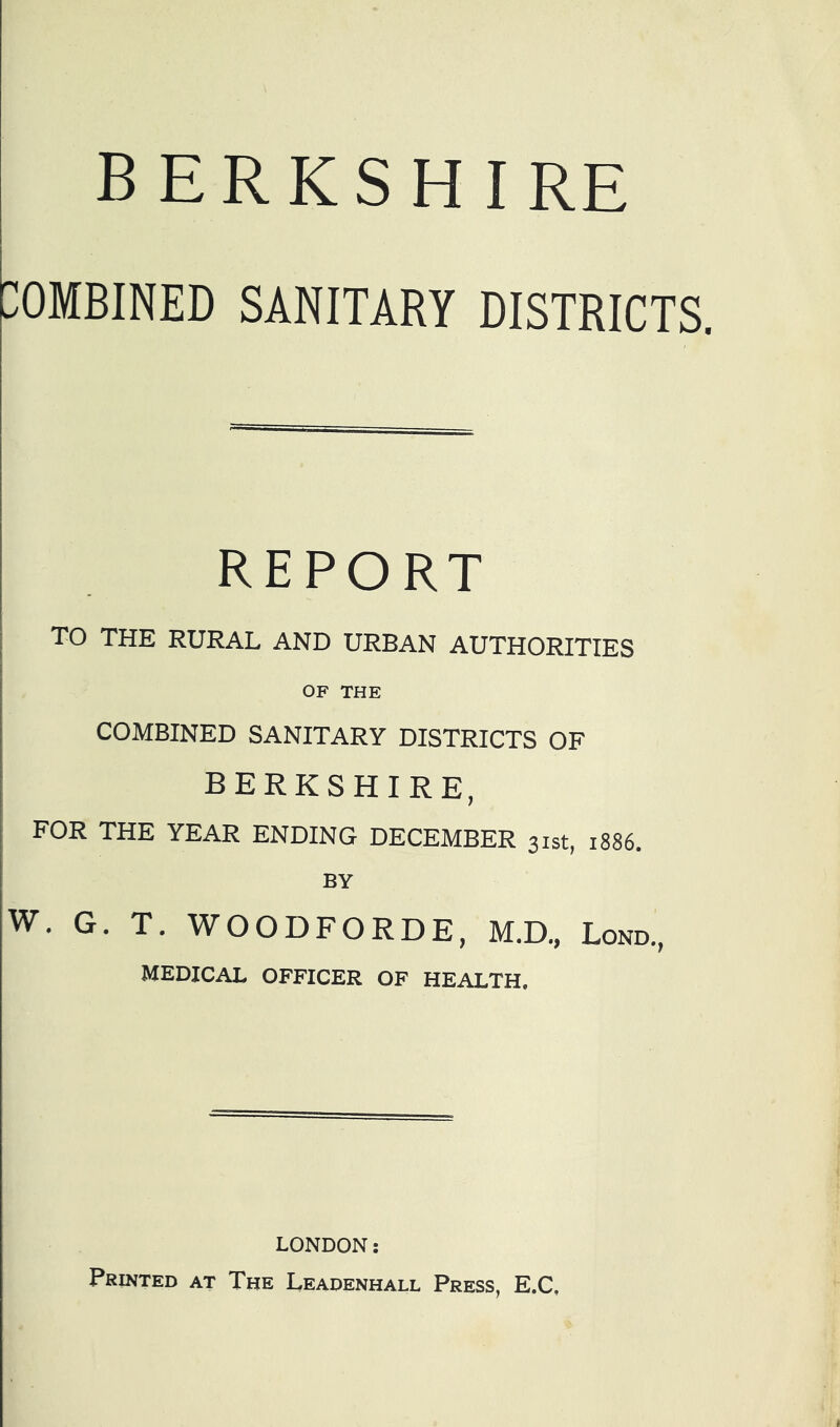 BERKSHIRE COMBINED SANITARY DISTRICTS. REPORT i TO THE RURAL AND URBAN AUTHORITIES OF THE COMBINED SANITARY DISTRICTS OF BERKSHIRE, FOR THE YEAR ENDING DECEMBER 31st, 1886. BY ^^WOODFORDE, M.D., Lond., MEDICAL OFFICER OF HEALTH. LONDON: Printed at The Leadenhall Press, E.C,