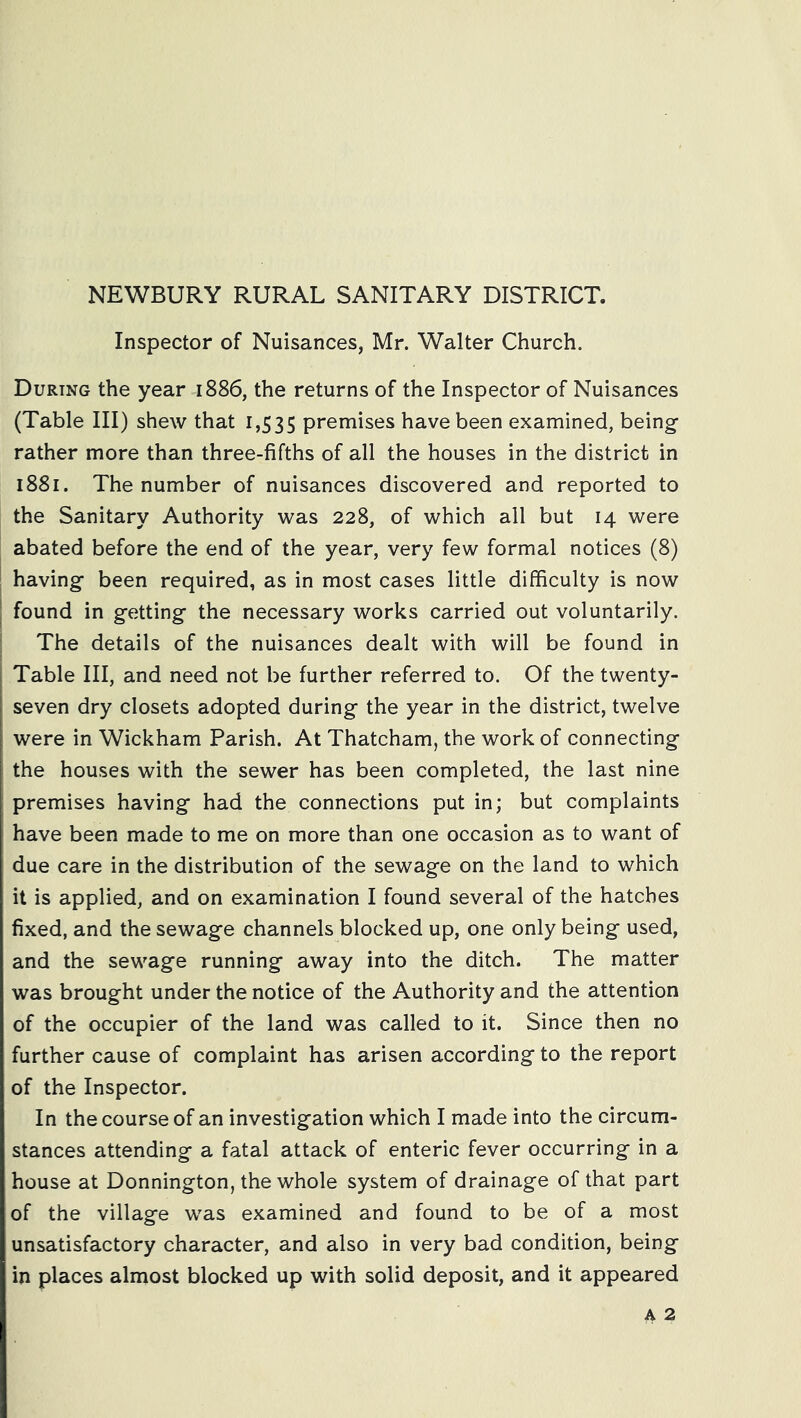 NEWBURY RURAL SANITARY DISTRICT. Inspector of Nuisances, Mr. Walter Church. During the year 1886, the returns of the Inspector of Nuisances (Table III) shew that 1,535 premises have been examined, being rather more than three-fifths of all the houses in the district in 1881. The number of nuisances discovered and reported to the Sanitary Authority was 228, of which all but 14 were abated before the end of the year, very few formal notices (8) I having been required, as in most cases little difficulty is now I found in getting the necessary works carried out voluntarily. ' The details of the nuisances dealt with will be found in i Table III, and need not be further referred to. Of the twenty- seven dry closets adopted during the year in the district, twelve were in Wickham Parish. At Thatcham, the work of connecting the houses with the sewer has been completed, the last nine premises having had the connections put in; but complaints have been made to me on more than one occasion as to want of due care in the distribution of the sewage on the land to which it is applied, and on examination I found several of the hatches fixed, and the sewage channels blocked up, one only being used, and the sewage running away into the ditch. The matter was brought under the notice of the Authority and the attention of the occupier of the land was called to it. Since then no further cause of complaint has arisen according to the report of the Inspector. In the course of an investigation which I made into the circum- stances attending a fatal attack of enteric fever occurring in a house at Donnington, the whole system of drainage of that part of the village was examined and found to be of a most unsatisfactory character, and also in very bad condition, being in places almost blocked up with solid deposit, and it appeared