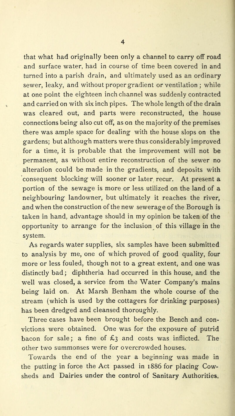 that what had orig-inally been only a channel to carry off road and surface water, had in course of time been covered in and turned into a parish drain, and ultimately used as an ordinary sewer, leaky, and without proper gradient or ventilation ; while at one point the eighteen inch channel was suddenly contracted and carried on with six inch pipes. The whole length of the drain was cleared out, and parts were reconstructed, the house connections being also cut off, as on the majority of the premises there was ample space for dealing with the house slops on the gardens; but although matters were thus considerably improved for a time, it is probable that the improvement will not be permanent, as without entire reconstruction of the sewer no alteration could be made in the gradients, and deposits with consequent blocking will sooner or later recur. At present a portion of the sewage is more or less utilized on the land of a neighbouring landowner, but ultimately it reaches the river, and when the construction of the new sewerage of the Borough is taken in hand, advantage should in my opinion be taken of the opportunity to arrange for the inclusion^ of this village in the system. As regards water supplies, six samples have been submitted to analysis by me, one of which proved of good quality, four more or less fouled, though not to a great extent, and one was distinctly bad; diphtheria had occurred in this house, and the well was closed, a service from the Water Company’s mains being laid on. At Marsh Benham the whole course of the stream (which is used by the cottagers for drinking purposes) has been dredged and cleansed thoroughly. Three cases have been brought before the Bench and con- victions were obtained. One was for the exposure of putrid bacon for sale; a fine of £3 and costs was inflicted. The other two summonses were for overcrowded houses. Towards the end of the year a beginning was made in the putting in force the Act passed in 1886 for placing Cow- sheds and Dairies under the control of Sanitary Authorities,