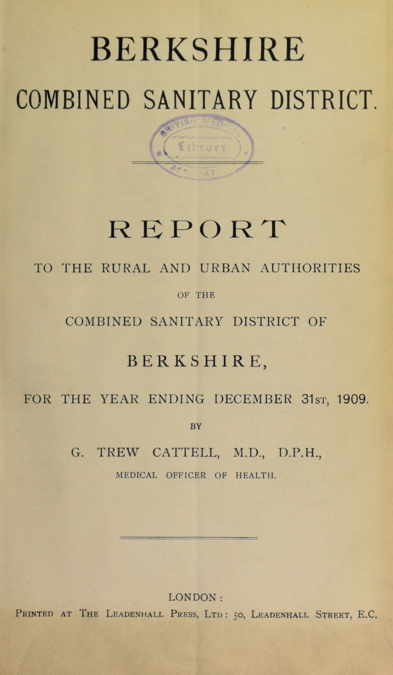 BERKSHIRE COMBINED SANITARY DISTRICT. REPORT TO THE RURAL AND URBAN AUTHORITIES OF THE COMBINED SANITARY DISTRICT OF BERKSHIRE, FOR THE YEAR ENDING DECEMBER 31st, 1909. BY G. TREW CATTELL, M.D., D.P.H., MEDICAL OFFICER OF HEALTH. LONDON: Printed at The Leadenhall Press, Ltd : 50, Leadenhall Street, E.C,