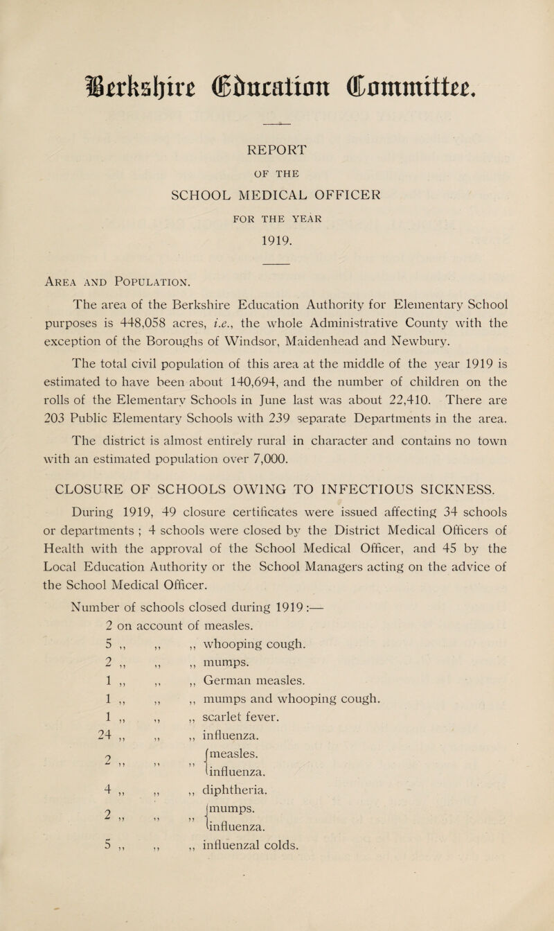 REPORT OF THE SCHOOL MEDICAL OFFICER FOR THE YEAR 1919. Area and Population. The area of the Berkshire Education Authority for Elementary School purposes is 448,058 acres, i.e., the whole Administrative County with the exception of the Boroughs of Windsor, Maidenhead and Newbury. The total civil population of this area at the middle of the year 1919 is estimated to have been about 140,694, and the number of children on the rolls of the Elementary Schools in June last was about 22,410. There are 203 Public Elementary Schools with 239 separate Departments in the area. The district is almost entirely rural in character and contains no town with an estimated population over 7,000. CLOSURE OF SCHOOLS OWING TO INFECTIOUS SICKNESS. During 1919, 49 closure certificates were issued affecting 34 schools or departments ; 4 schools were closed by the District Medical Officers of Health with the approval of the School Medical Officer, and 45 by the Local Education Authority or the School Managers acting on the advice of the School Medical Officer. Number of schools closed during 1919:— 2 on account of measles. 5 ,, ,, ,, whooping cough. 2 ,, ,, ,, mumps. ,, German measles. ,, mumps and whooping cough. ,, scarlet fever. ,, influenza. 2 „ measles. i influenza. ,, diphtheria. mumps. 'influenza. ,, influenzal colds.