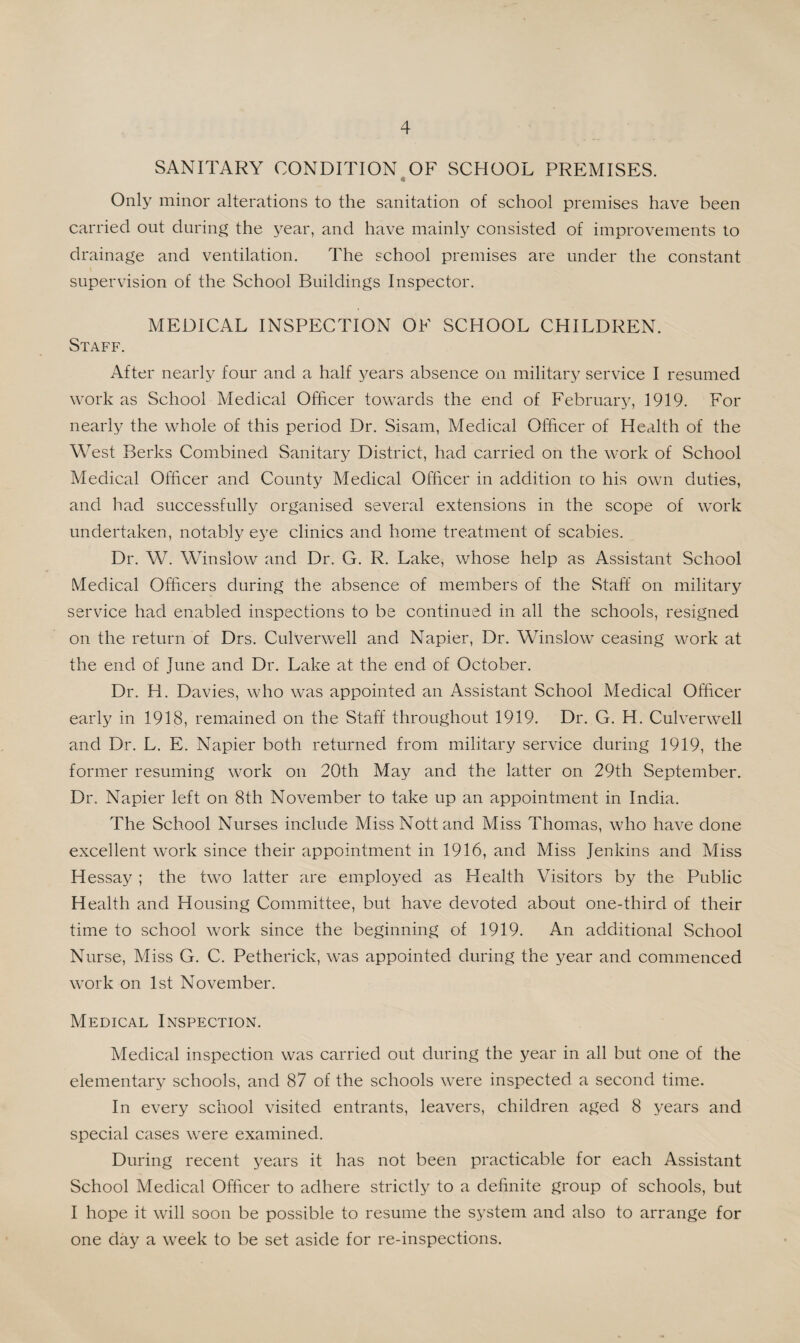 SANITARY CONDITION OF SCHOOL PREMISES. Only minor alterations to the sanitation of school premises have been carried out during the year, and have mainly consisted of improvements to drainage and ventilation. The school premises are under the constant supervision of the School Buildings Inspector. MEDICAL INSPECTION OF SCHOOL CHILDREN. Staff. After nearly four and a half years absence on military service I resumed work as School Medical Officer towards the end of February, 1919. For nearly the whole of this period Dr. Sisam, Medical Officer of Health of the West Berks Combined Sanitary District, had carried on the work of School Medical Officer and County Medical Officer in addition co his own duties, and had successfully organised several extensions in the scope of work undertaken, notably eye clinics and home treatment of scabies. Dr. W. Winslow and Dr. G. R. Lake, whose help as Assistant School Medical Officers during the absence of members of the Staff on military service had enabled inspections to be continued in all the schools, resigned on the return of Drs. Culverwell and Napier, Dr. Winslow ceasing work at the end of June and Dr. Lake at the end of October. Dr. H. Davies, who was appointed an Assistant School Medical Officer early in 1918, remained on the Staff throughout 1919. Dr. G. H. Culverwell and Dr. L. E. Napier both returned from military service during 1919, the former resuming work on 20th May and the latter on 29th September. Dr. Napier left on 8th November to take up an appointment in India. The School Nurses include Miss Nott and Miss Thomas, who have done excellent work since their appointment in 1916, and Miss Jenkins and Miss Hessay ; the two latter are employed as Health Visitors by the Public Health and Housing Committee, but have devoted about one-third of their time to school work since the beginning of 1919. An additional School Nurse, Miss G. C. Petherick, was appointed during the year and commenced work on 1st November. Medical Inspection. Medical inspection was carried out during the year in all but one of the elementary schools, and 87 of the schools were inspected a second time. In every school visited entrants, leavers, children aged 8 years and special cases were examined. During recent years it has not been practicable for each Assistant School Medical Officer to adhere strictly to a definite group of schools, but I hope it will soon be possible to resume the system and also to arrange for one day a week to be set aside for re-inspections.