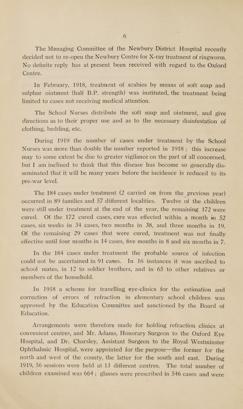 The Managing Committee of the Newbury District Hospital recently decided not to re-open the Newbury Centre for X-ray treatment of ringworm. No definite reply has at present been received with regard to the Oxford Centre. In February, 1918, treatment of scabies by means of soft soap and sulphur ointment (half B.P. strength) was instituted, the treatment being limited to cases not receiving medical attention. The School Nurses distribute the soft soap and ointment, and give directions as to their proper use and as to the necessary disinfestation of clothing, bedding, etc. During 1919 the number of cases under treatment by the School Nurses was more than double the number reported in 1918 ; this increase may to some extent be due to greater vigilance on the part of all concerned, but I am inclined to think that this disease has become so generally dis¬ seminated that it will be many years before the incidence is reduced to its pre-war level. The 184 cases under treatment (2 carried on from the previous year) occurred in 89 families and 57 different localities. Twelve of the children were still under treatment at the end of the year, the remaining 172 were cured. Of the 172 cured cases, cure was effected within a month in. 52 cases, six weeks in 34 cases, two months in 38, and three months in 19. Of the remaining 29 cases that were cured, treatment was not finally effective until four months in 14 cases, five months in 8 and six months in 7. In the 184 cases under treatment the probable source of infection could not be ascertained in 91 cases. In 16 instances it was ascribed to school mates, in 12 to soldier brothers, and in 65 to other relatives or members of the household. In 1918 a scheme for travelling eye-clinics for the estimation and correction of errors of refraction in elementary school children was approved by the Education Committee and sanctioned by the Board of Education. Arrangements were therefore made for holding refraction clinics at convenient centres, and Mr. Adams, Honorary Surgeon to the Oxford Eye Hospital, and Dr. Charsley, Assistant Surgeon to the Royal Westminster Ophthalmic Hospital, were appointed for the purpose—the former for the north and west of the county, the latter for the south and east. During 1919, 56 sessions were held at 13 different centres. The total number of children examined was 664 ; glasses were prescribed in 546 cases and were