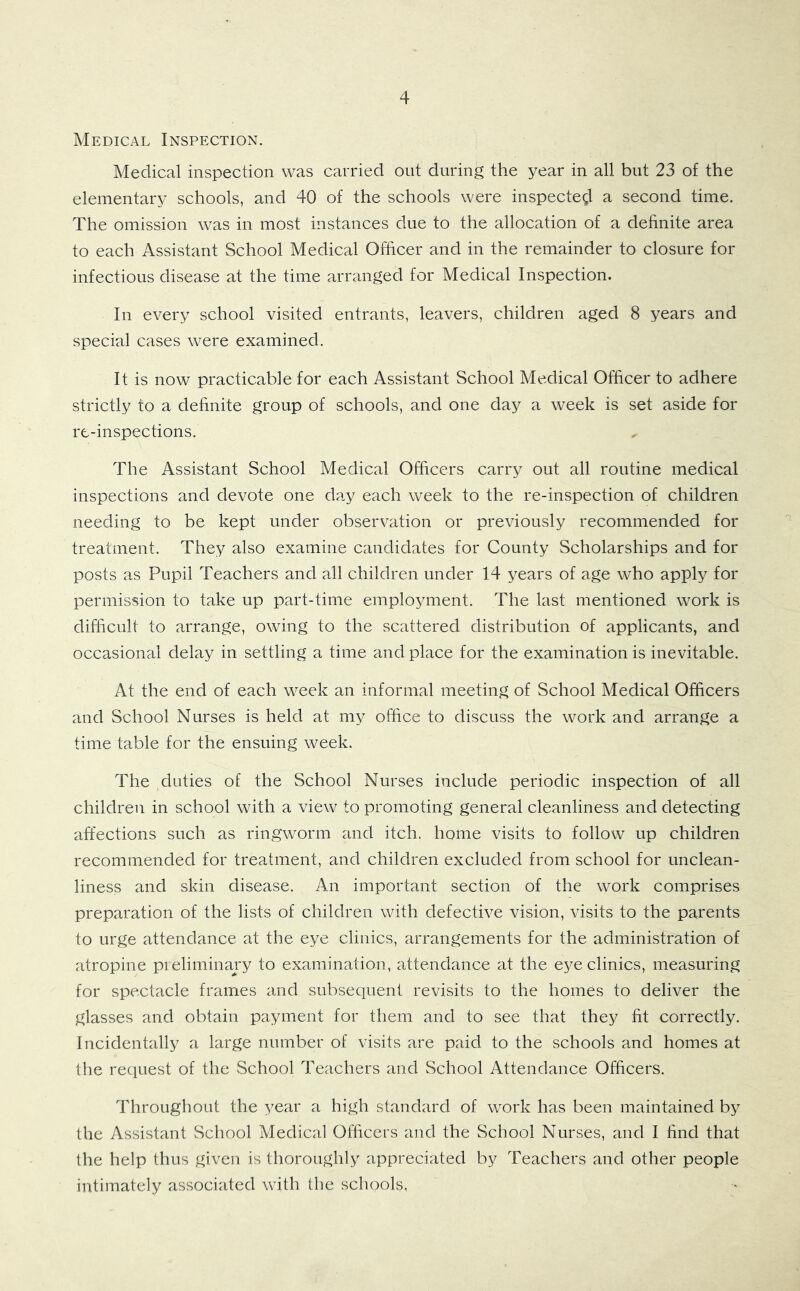 Medical Inspection. Medical inspection was carried out during the year in all but 23 of the elementary schools, and 40 of the schools were inspected a second time. The omission was in most instances due to the allocation of a definite area to each Assistant School Medical Officer and in the remainder to closure for infectious disease at the time arranged for Medical Inspection. In every school visited entrants, leavers, children aged 8 years and special cases were examined. It is now practicable for each Assistant School Medical Officer to adhere strictly to a definite group of schools, and one day a week is set aside for re-inspections. The Assistant School Medical Officers carry out all routine medical inspections and devote one day each week to the re-inspection of children needing to be kept under observation or previously recommended for treatment. They also examine candidates for County Scholarships and for posts as Pupil Teachers and all children under 14 years of age who apply for permission to take up part-time employment. The last mentioned work is difficult to arrange, owing to the scattered distribution of applicants, and occasional delay in settling a time and place for the examination is inevitable. At the end of each week an informal meeting of School Medical Officers and School Nurses is held at my office to discuss the work and arrange a time table for the ensuing week. The duties of the School Nurses include periodic inspection of all children in school with a view to promoting general cleanliness and detecting affections such as ringworm and itch, home visits to follow up children recommended for treatment, and children excluded from school for unclean- liness and skin disease. An important section of the work comprises preparation of the lists of children with defective vision, visits to the parents to urge attendance at the eye clinics, arrangements for the administration of atropine pieliminary to examination, attendance at the eye clinics, measuring for spectacle frames and subsequent revisits to the homes to deliver the glasses and obtain payment for them and to see that they fit correctly. Incidentally a large number of visits are paid to the schools and homes at the recpiest of the School Teachers and School Attendance Officers. Throughout the year a high standard of work has been maintained by the Assistant School Medical Officers and the School Nurses, and I find that the help thus given is thoroughly appreciated by Teachers and other people intimately associated with the schools.