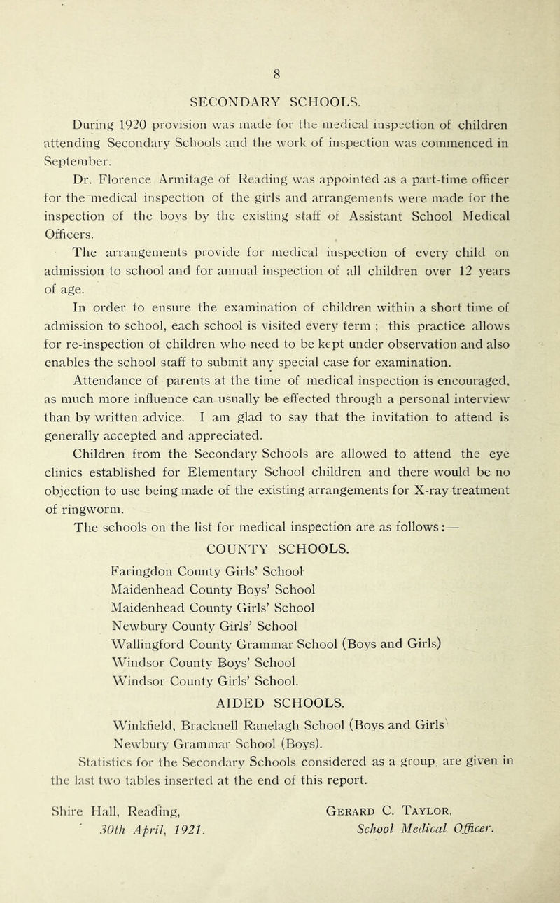 SECONDARY SCHOOLS. During 1920 provision was made for the medical inspection of children attending Secondary Schools and the work of inspection was commenced in September. Dr. Florence Armitage of Reading was appointed as a part-time officer for the medical inspection of the girls and arrangements were made for the inspection of the boys by the existing staff of Assistant School Medical Officers. The arrangements provide for medical inspection of every child on admission to school and for annual inspection of all children over 12 years of age. In order to ensure the examination of children within a short time of admission to school, each school is visited every term ; this practice allows for re-inspection of children who need to be kept under observation and also enables the school staff to submit any special case for examination. Attendance of parents at the time of medical inspection is encouraged, as much more influence can usually be effected through a personal interview than by written advice. I am glad to say that the invitation to attend is generally accepted and appreciated. Children from the Secondary Schools are allowed to attend the eye clinics established for Elementary School children and there would be no objection to use being made of the existing arrangements for X-ray treatment of ringworm. The schools on the list for medical inspection are as follows:— COUNTY SCHOOLS. Faringdon County Girls’ School Maidenhead County Boys’ School Maidenhead County Girls’ School Newbury County Girls’ School Wallingford County Grammar School (Boys and Girls) Windsor County Boys’ School Windsor County Girls’ School. AIDED SCHOOLS. Winklield, Bracknell Ranelagh School (Boys and Girls' Newbury Grammar School (Boys). Statistics for the Secondary Schools considered as a group, are given in the last two tables inserted at the end of this report. Shire Hall, Reading, 30th April, 1921. Gerard C. Taylor, School Medical Officer.