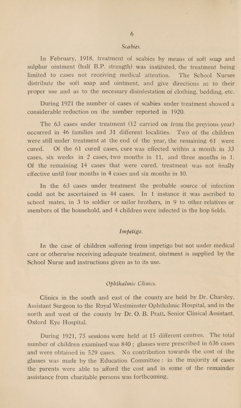 Scabies. In February, 1918, treatment of scabies by means of soft soap and sulphur ointment (half B.P. strength) was instituted, the treatment being limited to cases not receiving medical attention. The School Nurses distribute the soft soap and ointment, and give directions as to their proper use and as to the necessary disinfestation of clothing, bedding, etc. During 1921 the number of cases of scabies under treatment showed a considerable reduction on the number reported in 1920. The 63 cases under treatment (12 carried on from the previous year) occurred in 46 families and 31 different localities. Two of the children were still under treatment at the end of the year, the remaining 61 were cured. Of the 61 cured cases, cure was effected within a month in 33 cases, six weeks in 2 cases, two months in 11, and three months in 1. Of the remaining 14 cases that were cured, treatment was not finally effective until four months in 4 cases and six months in 10. In the 63 cases under treatment the probable source of infection could not be ascertained in 44 cases. In 1 instance it was ascribed to school mates, in. 3 to soldier or sailor brothers, in 9 to other relatives or members of the household, and 4 children were infected in the hop fields. Impetigo. In the case of children suffering from impetigo but not under medical care or otherwise receiving adequate treatment, ointment is supplied by the School Nurse and instructions given as to its use. Ophthalmic Clinics. Clinics in the south and east of the county are held by Dr. Charsley, Assistant Surgeon to the Royal Westminster Ophthalmic Hospital, and in the north and west of the county by Dr. O. B. Pratt, Senior Clinical Assistant, Oxford Eye Hospital. During 1921, 75 sessions were held at 15 different centres. The total number of children examined was 840 ; glasses were prescribed in 636 cases and were obtained in 529 cases. No contribution towards the cost of the glasses was made by the Education Committee : in the majority of cases the parents were able to afford the cost and in some of the remainder assistance from charitable persons was forthcoming.