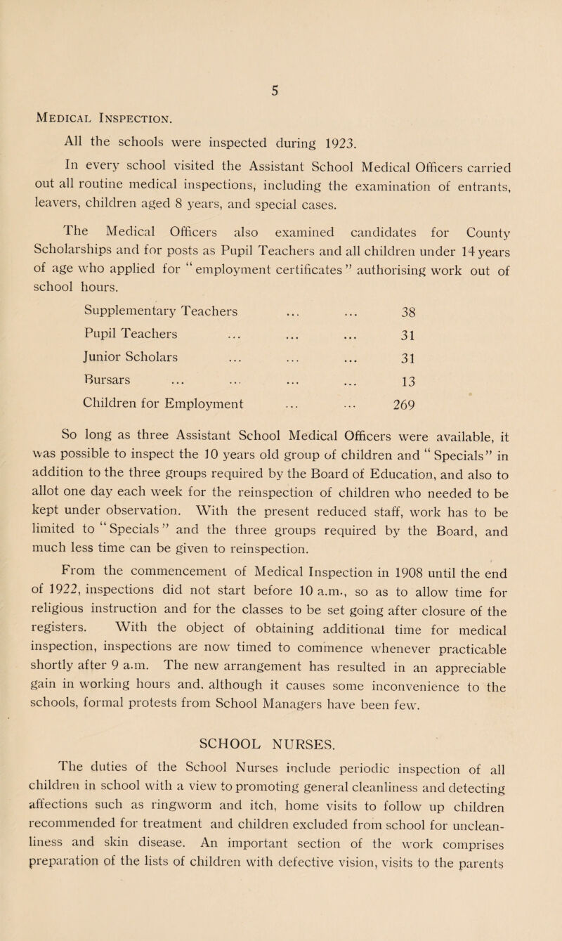 Medical Inspection. All the schools were inspected during 1923. In every school visited the Assistant School Medical Officers carried out all routine medical inspections, including the examination of entrants, leavers, children aged 8 years, and special cases. The Medical Officers also examined candidates for County Scholarships and for posts as Pupil Teachers and all children under 14 years of age who applied for “employment certificates ” authorising work out of school hours. Supplementary Teachers ... ... 38 Pupil Teachers ... ... ... 31 Junior Scholars ... ... ... 31 Bursars ... ... ... ... 13 Children for Employment ... ... 269 So long as three Assistant School Medical Officers were available, it was possible to inspect the 10 years old group of children and “ Specials” in addition to the three groups required by the Board of Education, and also to allot one day each week for the reinspection of children who needed to be kept under observation. With the present reduced staff, work has to be limited to “ Specials ” and the three groups required by the Board, and much less time can be given to reinspection. From the commencement of Medical Inspection in 1908 until the end of 1922, inspections did not start before 10 a.m., so as to allow time for religious instruction and for the classes to be set going after closure of the registers. With the object of obtaining additional time for medical inspection, inspections are now timed to commence whenever practicable shortly after 9 a.m. The new arrangement has resulted in an appreciable gain in working hours and. although it causes some inconvenience to the schools, formal protests from School Managers have been few. SCHOOL NURSES. The duties of the School Nurses include periodic inspection of all children in school with a view to promoting general cleanliness and detecting affections such as ringworm and itch, home visits to follow up children recommended for treatment and children excluded from school for unclean¬ liness and skin disease. An important section of the work comprises preparation of the lists of children with defective vision, visits to the parents