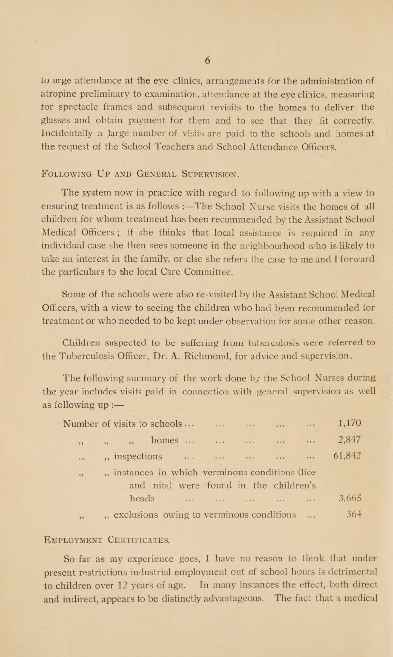 to urge attendance at the eye clinics, arrangements for the administration of atropine preliminary to examination, attendance at the eye clinics, measuring tor spectacle frames and subsequent revisits to the homes to deliver the glasses and obtain payment for them and to see that they fit correctly. Incidentally a large number of visits are paid to the schools and homes at the request of the School Teachers and School Attendance Officers. Following Up and General Supervision. The system now in practice with regard to following up with a view to ensuring treatment is as follows :—The School Nurse visits the homes of all children for whom treatment has been recommended by the Assistant School Medical Officers ; if she thinks that local assistance is required in any individual case she then sees someone in the neighbourhood who is likely to take an interest in the family, or else she refers the case to me and I forward the particulars to die local Care Committee. Some of the schools were also re-visited by the Assistant School Medical Officers, with a view to seeing the children who had been recommended for treatment or who needed to be kept under observation for some other reason. Children suspected to be suffering from tuberculosis were referred to the Tuberculosis Officer, Dr. A. Richmond, for advice and supervision. The following summary of the work done by the School Nurses during the year includes visits paid in connection with general supervision as well as following up :— Number of visits to schools... ... ... ... ••• 1,170 ,, ,, ,, homes ... ... ... ... ... 2,847 ,, ,, inspections ... ... ... ... ... 61,842 ,, ,, instances in which verminous conditions (lice and nits) were found in the children’s heads ... ... ... ... ... 3,665 ,, ,, exclusions owing to verminous conditions ... 364 Employment Certificates. So far as my experience goes, I have no reason to think that under present restrictions industrial employment out of school hours is detrimental to children over 12 years of age. In many instances the effect, both direct and indirect, appears to be distinctly advantageous. The fact that a medical