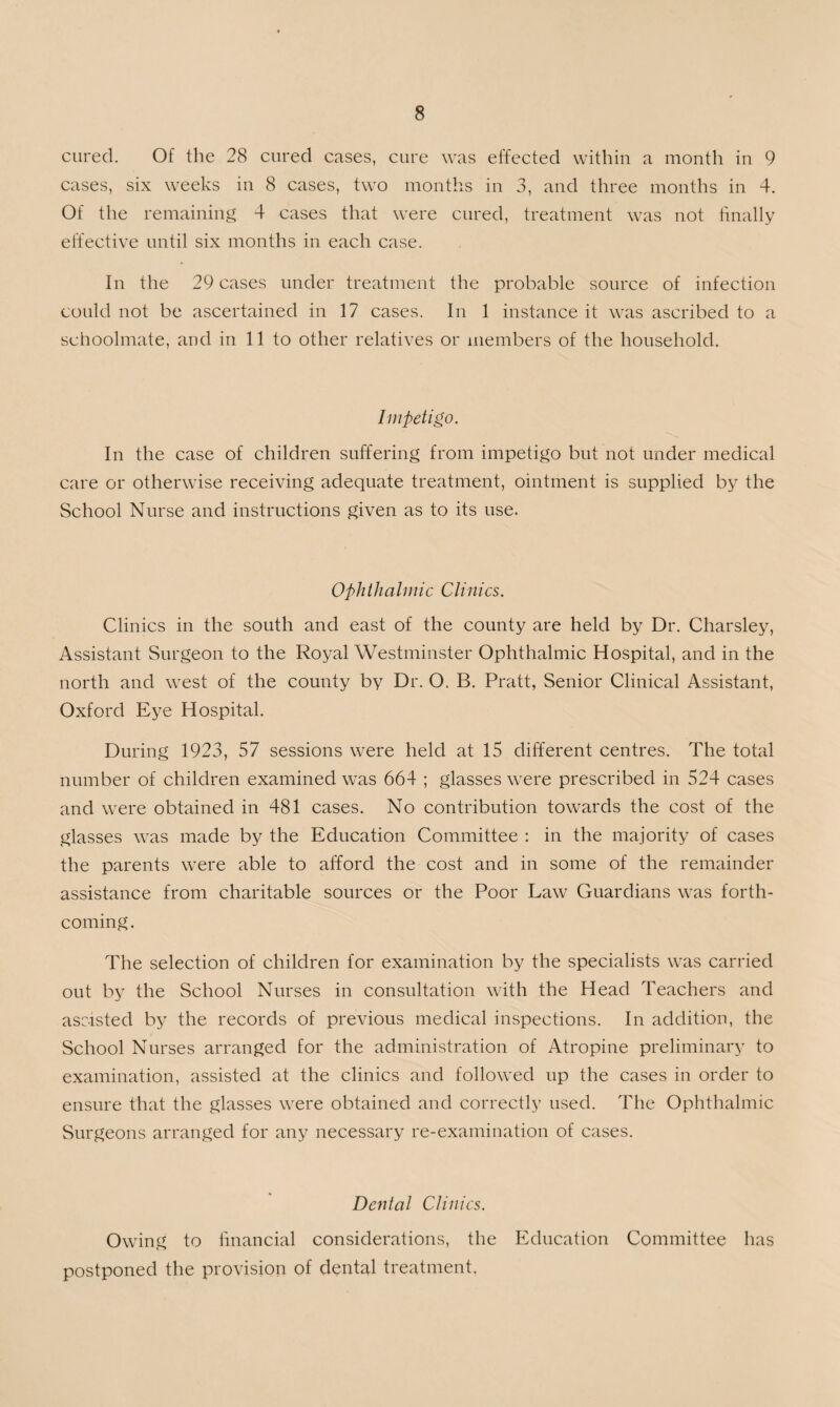 cured. Of the 28 cured cases, cure was effected within a month in 9 cases, six weeks in 8 cases, two months in 3, and three months in 4. Of the remaining 4 cases that were cured, treatment was not finally effective until six months in each case. In the 29 cases under treatment the probable source of infection could not be ascertained in 17 cases. In 1 instance it was ascribed to a schoolmate, and in 11 to other relatives or members of the household. Impetigo. In the case of children suffering from impetigo but not under medical care or otherwise receiving adequate treatment, ointment is supplied by the School Nurse and instructions given as to its use. Ophthalmic Clinics. Clinics in the south and east of the county are held by Dr. Charsley, Assistant Surgeon to the Royal Westminster Ophthalmic Hospital, and in the north and west of the county by Dr. O. B. Pratt, Senior Clinical Assistant, Oxford Eye Hospital. During 1923, 57 sessions were held at 15 different centres. The total number of children examined was 664 ; glasses were prescribed in 524 cases and were obtained in 481 cases. No contribution towards the cost of the glasses was made by the Education Committee : in the majority of cases the parents were able to afford the cost and in some of the remainder assistance from charitable sources or the Poor Law Guardians was forth¬ coming. The selection of children for examination by the specialists was carried out by the School Nurses in consultation with the Head Teachers and assisted by the records of previous medical inspections. In addition, the School Nurses arranged for the administration of Atropine preliminary to examination, assisted at the clinics and followed up the cases in order to ensure that the glasses were obtained and correctly used. The Ophthalmic Surgeons arranged for any necessary re-examination of cases. Dental Clinics. Owing to financial considerations, the Education Committee has postponed the provision of dental treatment.