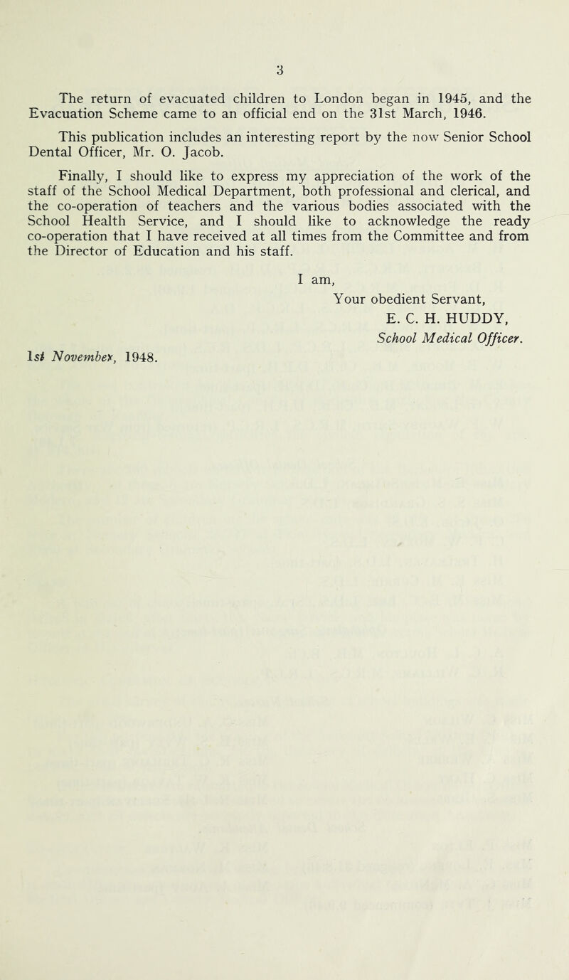 The return of evacuated children to London began in 1945, and the Evacuation Scheme came to an official end on the 31st March, 1946. This publication includes an interesting report by the now Senior School Dental Officer, Mr. O. Jacob. Finally, 1 should like to express my appreciation of the work of the staff of the School Medical Department, both professional and clerical, and the co-operation of teachers and the various bodies associated with the School Health Service, and I should like to acknowledge the ready co-operation that I have received at all times from the Committee and from the Director of Education and his staff. I am. Your obedient Servant, E. C. H. HUDDY, School Medical Officer, Is/ November, 1948.