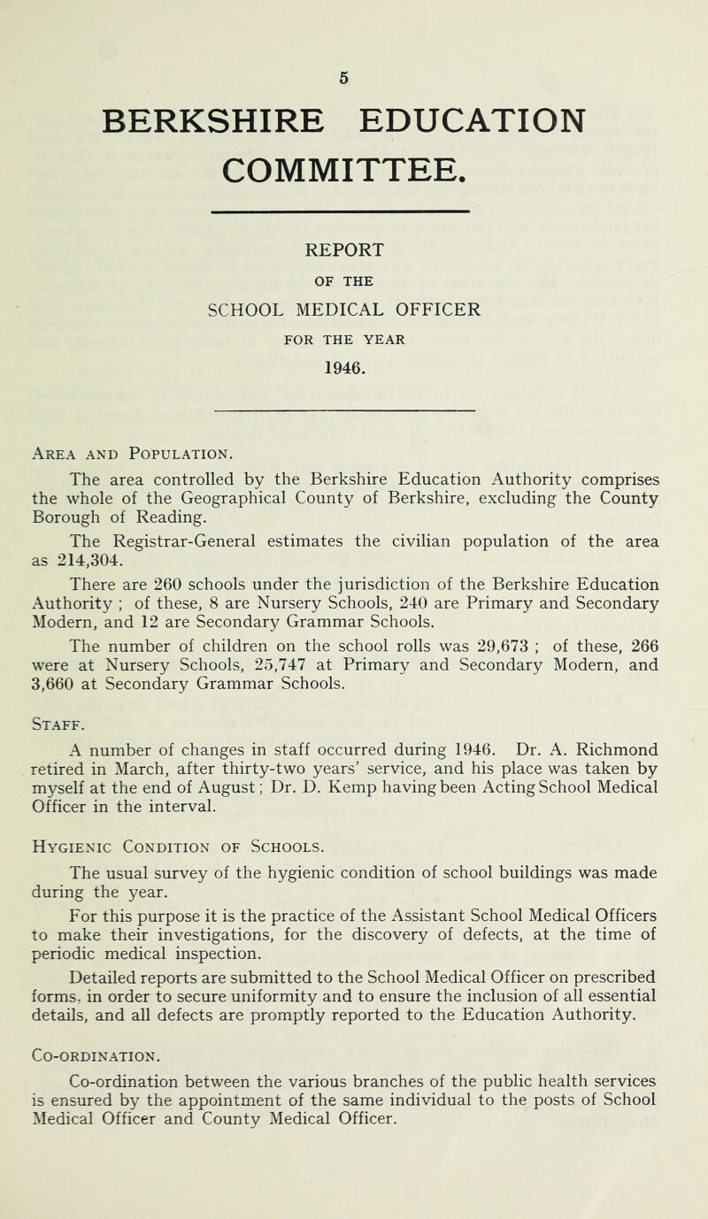 BERKSHIRE EDUCATION COMMITTEE. REPORT OF THE SCHOOL MEDICAL OFFICER FOR THE YEAR 1946. Area and Population. The area controlled by the Berkshire Education Authority comprises the whole of the Geographical County of Berkshire, excluding the County Borough of Reading. The Registrar-General estimates the civilian population of the area as 214,304. There are 260 schools under the jurisdiction of the Berkshire Education Authority ; of these, 8 are Nursery Schools, 240 are Primary and Secondary Modern, and 12 are Secondary Grammar Schools. The number of children on the school rolls was 29,673 ; of these, 266 were at Nursery Schools, 25,747 at Primary and Secondary Modern, and 3,660 at Secondary Grammar Schools. Staff. A number of changes in staff occurred during 1946. Dr. A. Richmond retired in March, after thirty-two years’ service, and his place was taken by myself at the end of August; Dr. D. Kemp having been Acting School Medical Officer in the interval. Hygienic Condition of Schools. The usual survey of the hygienic condition of school buildings was made during the year. For this purpose it is the practice of the Assistant School Medical Officers to make their investigations, for the discovery of defects, at the time of periodic medical inspection. Detailed reports are submitted to the School Medical Officer on prescribed forms, in order to secure uniformity and to ensure the inclusion of all essential details, and all defects are promptly reported to the Education Authority. Co-ordination. Co-ordination between the various branches of the public health services is ensured by the appointment of the same individual to the posts of School Medical Officer and County Medical Officer.