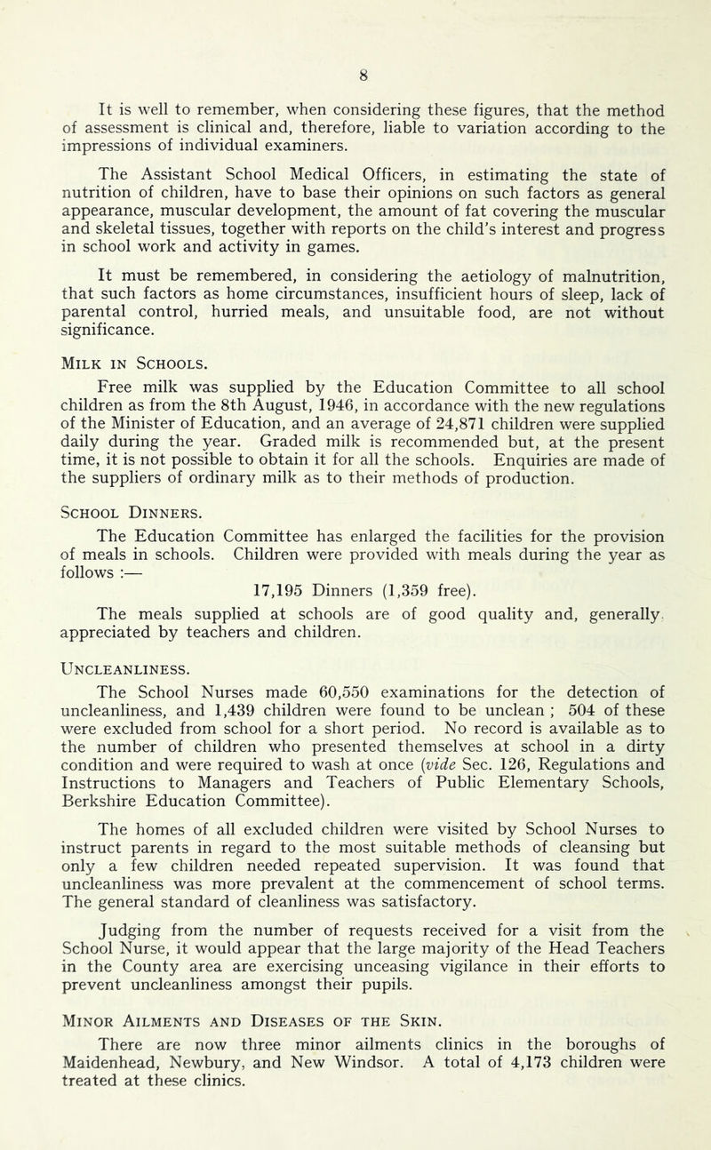 It is well to remember, when considering these figures, that the method of assessment is clinical and, therefore, liable to variation according to the impressions of individual examiners. The Assistant School Medical Officers, in estimating the state of nutrition of children, have to base their opinions on such factors as general appearance, muscular development, the amount of fat covering the muscular and skeletal tissues, together with reports on the child’s interest and progress in school work and activity in games. It must be remembered, in considering the aetiology of malnutrition, that such factors as home circumstances, insufficient hours of sleep, lack of parental control, hurried meals, and unsuitable food, are not without significance. Milk in Schools. Free milk was supplied by the Education Committee to all school children as from the 8th August, 1946, in accordance with the new regulations of the Minister of Education, and an average of 24,871 children were supplied daily during the year. Graded milk is recommended but, at the present time, it is not possible to obtain it for all the schools. Enquiries are made of the suppliers of ordinary milk as to their methods of production. School Dinners. The Education Committee has enlarged the facilities for the provision of meals in schools. Children were provided with meals during the year as follows :— 17,195 Dinners (1,359 free). The meals supplied at schools are of good quality and, generally, appreciated by teachers and children. Uncleanliness. The School Nurses made 60,550 examinations for the detection of uncleanliness, and 1,439 children were found to be unclean ; 504 of these were excluded from school for a short period. No record is available as to the number of children who presented themselves at school in a dirty condition and were required to wash at once (vide Sec. 126, Regulations and Instructions to Managers and Teachers of Public Elementary Schools, Berkshire Education Committee). The homes of all excluded children were visited by School Nurses to instruct parents in regard to the most suitable methods of cleansing but only a few children needed repeated supervision. It was found that uncleanliness was more prevalent at the commencement of school terms. The general standard of cleanliness was satisfactory. Judging from the number of requests received for a visit from the School Nurse, it would appear that the large majority of the Head Teachers in the County area are exercising unceasing vigilance in their efforts to prevent uncleanliness amongst their pupils. Minor Ailments and Diseases of the Skin. There are now three minor ailments clinics in the boroughs of Maidenhead, Newbury, and New Windsor. A total of 4,173 children were treated at these clinics.