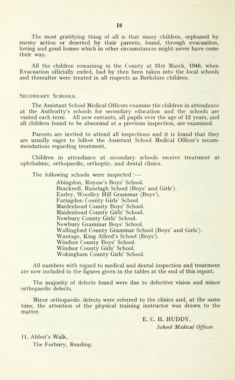 The most gratifying thing of all is that many children, orphaned by enemy action or deserted by their parents, found, through evacuation, loving and good homes which in other circumstances might never have come their way. All the children remaining in the County at 31st March, 1946, when Evacuation officially ended, had by then been taken into the local schools and thereafter were treated in all respects as Berkshire children. Secondary Schools. The Assistant School Medical Officers examine the children in attendance at the Authority’s schools for secondary education and the schools are visited each term. All new entrants, all pupils over the age of 12 years, and all children found to be abnormal at a previous inspection, are examined. Parents are invited to attend all inspections and it is found that they are usually eager to follow the Assistant School Medical Officer’s recom- mendations regarding treatment. Children in attendance at secondary schools receive treatment at ophthalmic, orthopaedic, orthoptic, and dental clinics. The following schools were inspected :— Abingdon, Roysse’s Boys’ School. Bracknell, Ranelagh School (Boys’ and Girls’). Earley, Woodley Hill Grammar (Boys’). Faringdon County Girls’ School Maidenhead County Boys’ School. Maidenhead County Girls’ School. Newbury County Girls’ School. Newbury Grammar Boys’ School. Wallingford County Grammar School (Boys’ and Girls’). Wantage, King Alfred’s School (Boys’). Windsor County Boys’ School. Windsor County Girls’ School. Wokingham County Girls’ School. All numbers with regard to medical and dental inspection and treatment are now included in the figures given in the tables at the end of this report. The majority of defects found were due to defective vision and minor orthopaedic defects. Minor orthopaedic defects were referred to the clinics and, at the same time, the attention of the physical training instructor was drawn to the matter. E. C. H. HUDDY, School Medical Officer. 11, Abbot’s Walk, The Forbury, Reading.