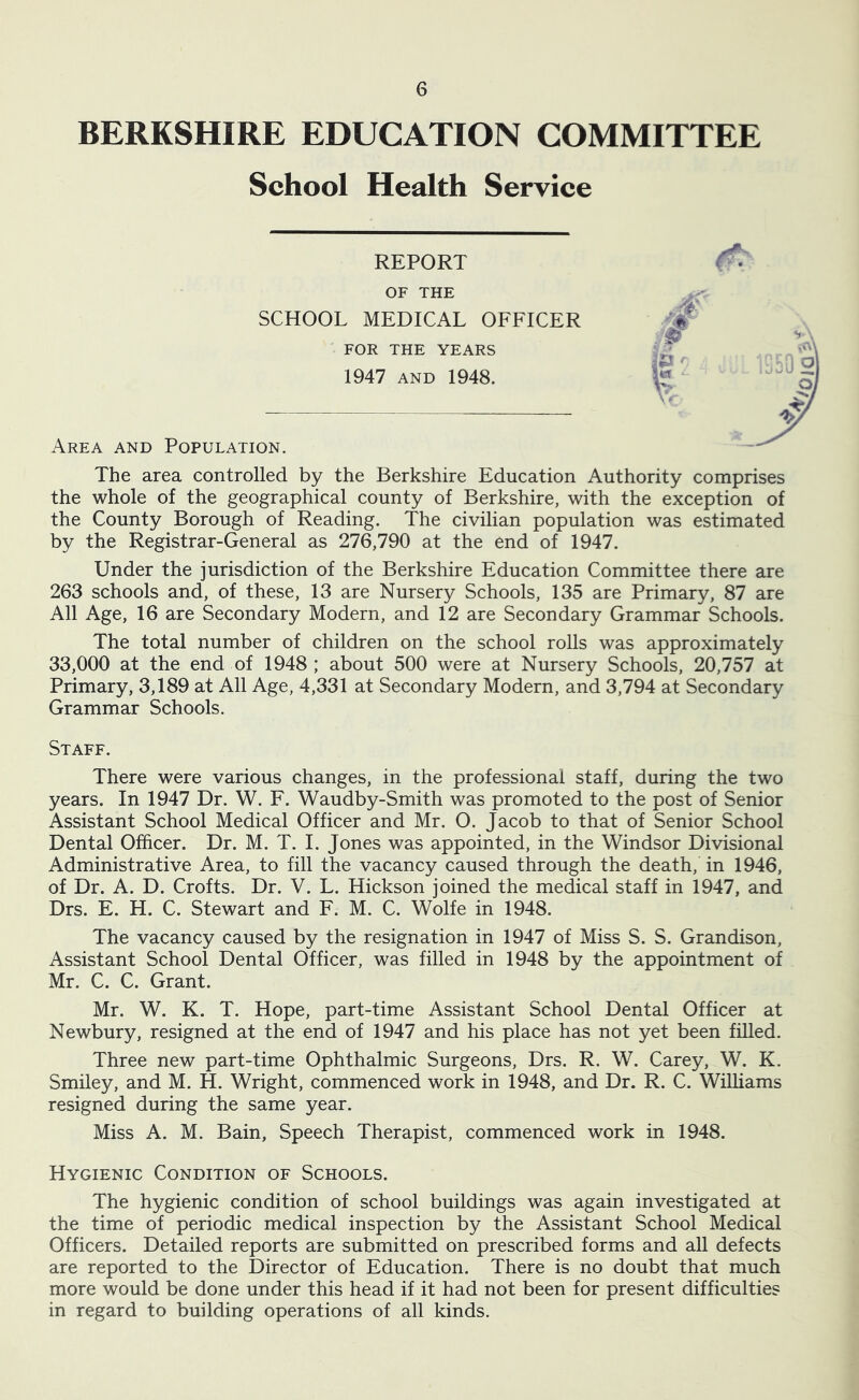 BERKSHIRE EDUCATION COMMITTEE School Health Service REPORT OF THE SCHOOL MEDICAL OFFICER FOR THE YEARS 1947 AND 1948. Area and Population. \ f The area controlled by the Berkshire Education Authority comprises the whole of the geographical county of Berkshire, with the exception of the County Borough of Reading. The civilian population was estimated by the Registrar-General as 276,790 at the end of 1947. Under the jurisdiction of the Berkshire Education Committee there are 263 schools and, of these, 13 are Nursery Schools, 135 are Primary, 87 are All Age, 16 are Secondary Modern, and 12 are Secondary Grammar Schools. The total number of children on the school rolls was approximately 33,000 at the end of 1948 ; about 500 were at Nursery Schools, 20,757 at Primary, 3,189 at All Age, 4,331 at Secondary Modern, and 3,794 at Secondary Grammar Schools. Staff. There were various changes, in the professional staff, during the two years. In 1947 Dr. W. F. Waudby-Smith was promoted to the post of Senior Assistant School Medical Officer and Mr. O. Jacob to that of Senior School Dental Officer. Dr. M. T. 1. Jones was appointed, in the Windsor Divisional Administrative Area, to fill the vacancy caused through the death, in 1946, of Dr. A. D. Crofts. Dr. V. L. Hickson joined the medical staff in 1947, and Drs. E. H. C. Stewart and F. M. C. Wolfe in 1948. The vacancy caused by the resignation in 1947 of Miss S. S. Grandison, Assistant School Dental Officer, was filled in 1948 by the appointment of Mr. C. C. Grant. Mr. W. K. T. Hope, part-time Assistant School Dental Officer at Newbury, resigned at the end of 1947 and his place has not yet been filled. Three new part-time Ophthalmic Surgeons, Drs. R. W. Carey, W. K. Smiley, and M. H. Wright, commenced work in 1948, and Dr. R. C. Williams resigned during the same year. Miss A. M. Bain, Speech Therapist, commenced work in 1948. Hygienic Condition of Schools. The hygienic condition of school buildings was again investigated at the time of periodic medical inspection by the Assistant School Medical Officers. Detailed reports are submitted on prescribed forms and all defects are reported to the Director of Education. There is no doubt that much more would be done under this head if it had not been for present difficulties in regard to building operations of all kinds. !^o