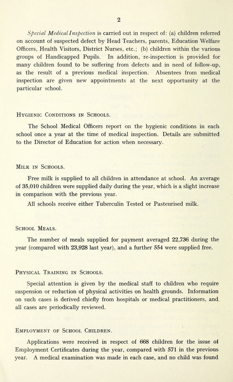 Special Medical Inspection is carried out in respect of: (a) children referred on account of suspected defect by Head Teachers, parents, Education Welfare Officers, Health Visitors, District Nurses, etc.; (b) children within the various groups of Handicapped Pupils. In addition, re-inspection is provided for many children found to be suffering from defects and in need of follow-up, as the result of a previous medical inspection. Absentees from medical inspection are given new appointments at the next opportunity at the particular school. Hygienic Conditions in Schools. The School Medical Officers report on the hygienic conditions in each school once a year at the time of medical inspection. Details are submitted to the Director of Education for action when necessary. Milk in Schools. Free milk is supplied to all children in attendance at school. An average of 35,010 children were supplied daily during the year, which is a slight increase in comparison with the previous year. All schools receive either Tuberculin Tested or Pasteurised milk. School Meals. The number of meals supplied for payment averaged 22,736 during the year (compared with 23,928 last year), and a further 554 were supplied free. Physical Training in Schools. Special attention is given by the medical staff to children who require suspension or reduction of physical activities on health grounds. Information on such cases is derived chiefly from hospitals or medical practitioners, and all cases are periodically reviewed. Employment of School Children. Applications were received in respect of 668 children for the issue of Employment Certificates during the year, compared with 571 in the previous year. A medical examination was made in each case, and no child was found