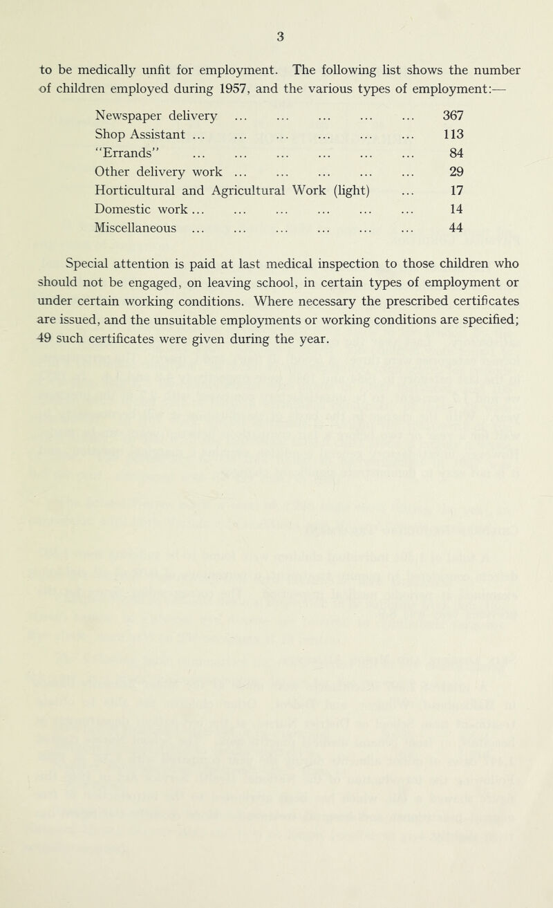 to be medically unfit for employment. The following list shows the number of children employed during 1957, and the various types of employment:— Newspaper delivery ... ... ... ... ... 367 Shop Assistant ... ... ... ... ... ... 113 “Errands” ... ... ... ... ... ... 84 Other delivery work ... ... ... ... ... 29 Horticultural and Agricultural Work (light) ... 17 Domestic work... ... ... ... ... ... 14 Miscellaneous ... ... ... ... ... ... 44 Special attention is paid at last medical inspection to those children who should not be engaged, on leaving school, in certain types of employment or under certain working conditions. Where necessary the prescribed certificates are issued, and the unsuitable employments or working conditions are specified; 49 such certificates were given during the year.