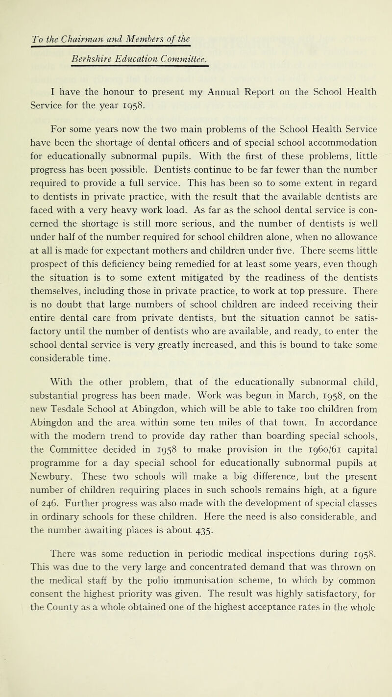 To the Chairman and Members of the Berkshire Education Committee. I have the honour to present my Annual Report on the School Health Service for the year 195S. For some years now the two main problems of the School Health Service have been the shortage of dental officers and of special school accommodation for educationally subnormal pupils. With the first of these problems, little progress has been possible. Dentists continue to be far fewer than the number required to provide a full service. This has been so to some extent in regard to dentists in private practice, with the result that the available dentists are faced with a very heavy work load. As far as the school dental service is con- cerned the shortage is still more serious, and the number of dentists is well under half of the number required for school children alone, when no allowance at all is made for expectant mothers and children under five. There seems little prospect of this deficiency being remedied for at least some years, even though the situation is to some extent mitigated by the readiness of the dentists themselves, including those in private practice, to work at top pressure. There is no doubt that large numbers of school children are indeed receiving their entire dental care from private dentists, but the situation cannot be satis- factory until the number of dentists who are available, and ready, to enter the school dental service is very greatly increased, and this is bound to take some considerable time. With the other problem, that of the educationally subnormal child, substantial progress has been made. Work was begun in March, 1958, on the new Tesdale School at Abingdon, which will be able to take 100 children from Abingdon and the area within some ten miles of that town. In accordance with the modern trend to provide day rather than boarding special schools, the Committee decided in 1958 to make provision in the 1960/61 capital programme for a day special school for educationally subnormal pupils at Newbury. These two schools will make a big difference, but the present number of children requiring places in such schools remains high, at a figure of 246. Further progress was also made with the development of special classes in ordinary schools for these children. Here the need is also considerable, and the number awaiting places is about 435. There was some reduction in periodic medical inspections during 1958. This was due to the very large and concentrated demand that was thrown on the medical staff by the polio immunisation scheme, to which by common consent the highest priority was given. The result was highly satisfactory, for the County as a whole obtained one of the highest acceptance rates in the whole