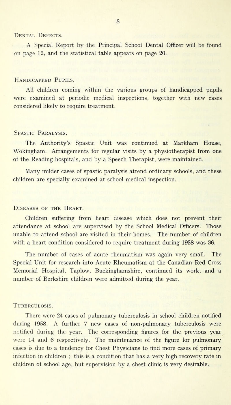 Dental Defects. A Special Report by the Principal School Dental Officer will be found on page 12, and the statistical table appears on page 20. Handicapped Pupils. All children coming within the various groups of handicapped pupils were examined at periodic medical inspections, together with new cases considered likely to require treatment. Spastic Paralysis. The Authority’s Spastic Unit was continued at Markham House, Wokingham. Arrangements for regular visits by a physiotherapist from one of the Reading hospitals, and by a Speech Therapist, were maintained. Many milder cases of spastic paralysis attend ordinary schools, and these children are specially examined at school medical inspection. Diseases of the Heart. Children suffering from heart disease which does not prevent their attendance at school are supervised by the School Medical Officers. Those unable to attend school are visited in their homes. The number of children with a heart condition considered to require treatment during 1958 was 36. The number of cases of acute rheumatism was again very small. The Special Unit for research into Acute Rheumatism at the Canadian Red Cross Memorial Hospital, Taplow, Buckinghamshire, continued its work, and a number of Berkshire children were admitted during the year. Tuberculosis. There were 24 cases of pulmonary tuberculosis in school children notified during 1958. A further 7 new cases of non-pulmonary tuberculosis were notified during the year. The corresponding figures for the previous year were 14 and 6 respectively. The maintenance of the figure for pulmonary cases is due to a tendency for Chest Physicians to find more cases of primary infection in children ; this is a condition that has a very high recovery rate in children of school age, but supervision by a chest clinic is very desirable.