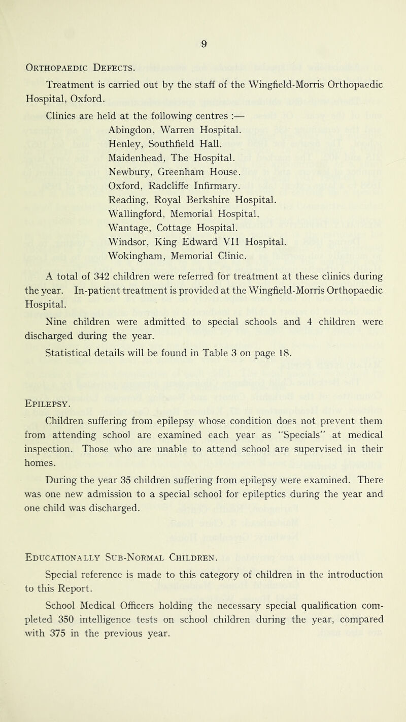 Orthopaedic Defects. Treatment is carried out by the staff of the Wingfield-Morris Orthopaedic Hospital, Oxford. Clinics are held at the following centres :— Abingdon, Warren Hospital. Henley, Southfield Hall. Maidenhead, The Hospital. Newbury, Greenham House. Oxford, Radcliffe Infirmary. Reading, Royal Berkshire Hospital. Wallingford, Memorial Hospital. Wantage, Cottage Hospital. Windsor, King Edward VII Hospital. Wokingham, Memorial Clinic. A total of 342 children were referred for treatment at these clinics during the year. In-patient treatment is provided at the Wingfield-Morris Orthopaedic Hospital. Nine children were admitted to special schools and 4 children were discharged during the year. Statistical details will be found in Table 3 on page 18. Epilepsy. Children suffering from epilepsy whose condition does not prevent them from attending school are examined each year as “Specials” at medical inspection. Those who are unable to attend school are supervised in their homes. During the year 35 children suffering from epilepsy were examined. There was one new admission to a special school for epileptics during the year and one child was discharged. Educationally Sub-Normal Children. Special reference is made to this category of children in the introduction to this Report. School Medical Officers holding the necessary special qualification com- pleted 350 intelligence tests on school children during the year, compared with 375 in the previous year.