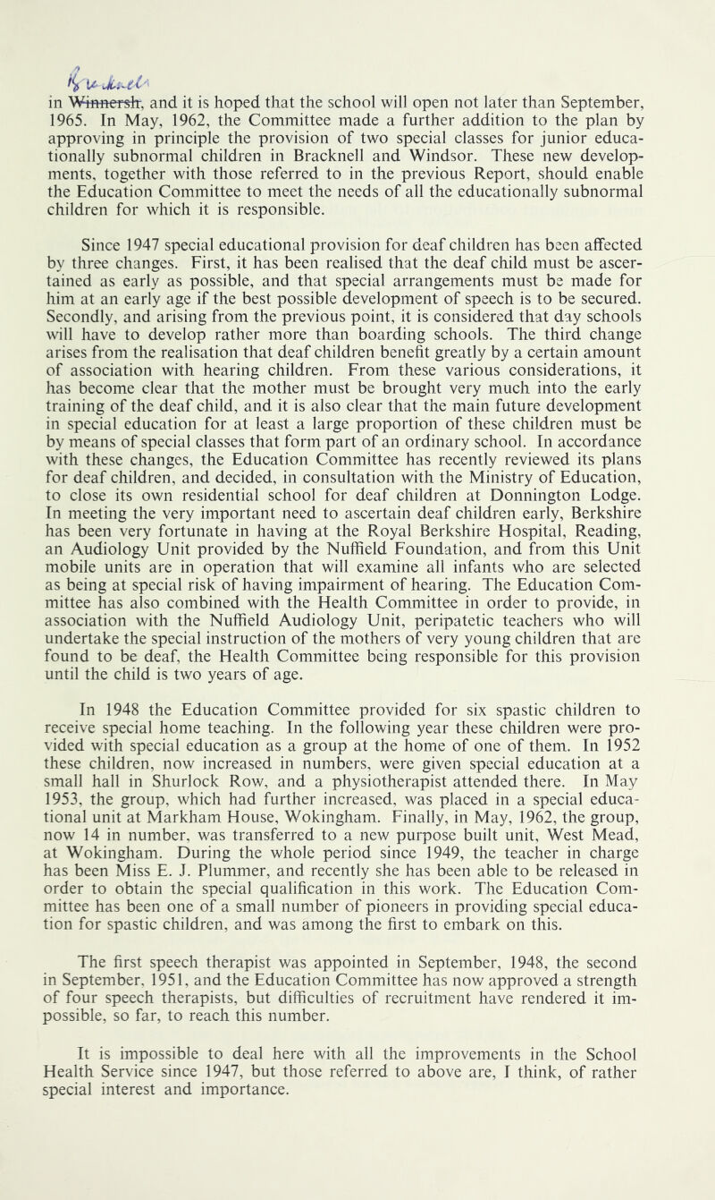 in Wmnensir, and it is hoped that the school will open not later than September, 1965. In May, 1962, the Committee made a further addition to the plan by approving in principle the provision of two special classes for junior educa- tionally subnormal children in Bracknell and Windsor. These new develop- ments, together with those referred to in the previous Report, should enable the Education Committee to meet the needs of all the educationally subnormal children for which it is responsible. Since 1947 special educational provision for deaf children has been affected by three changes. First, it has been realised that the deaf child must be ascer- tained as early as possible, and that special arrangements must be made for him at an early age if the best possible development of speech is to be secured. Secondly, and arising from the previous point, it is considered that day schools will have to develop rather more than boarding schools. The third change arises from the realisation that deaf children benefit greatly by a certain amount of association with hearing children. From these various considerations, it has become clear that the mother must be brought very much into the early training of the deaf child, and it is also clear that the main future development in special education for at least a large proportion of these children must be by means of special classes that form part of an ordinary school. In accordance with these changes, the Education Committee has recently reviewed its plans for deaf children, and decided, in consultation with the Ministry of Education, to close its own residential school for deaf children at Donnington Lodge. In meeting the very important need to ascertain deaf children early, Berkshire has been very fortunate in having at the Royal Berkshire Hospital, Reading, an Audiology Unit provided by the Nuffield Foundation, and from this Unit mobile units are in operation that will examine all infants who are selected as being at special risk of having impairment of hearing. The Education Com- mittee has also combined with the Health Committee in order to provide, in association with the Nuffield Audiology Unit, peripatetic teachers who will undertake the special instruction of the mothers of very young children that are found to be deaf, the Health Committee being responsible for this provision until the child is two years of age. In 1948 the Education Committee provided for six spastic children to receive special home teaching. In the following year these children were pro- vided with special education as a group at the home of one of them. In 1952 these children, now increased in numbers, were given special education at a small hall in Shurlock Row, and a physiotherapist attended there. In May 1953, the group, which had further increased, was placed in a special educa- tional unit at Markham House, Wokingham. Finally, in May, 1962, the group, now 14 in number, was transferred to a new purpose built unit. West Mead, at Wokingham. During the whole period since 1949, the teacher in charge has been Miss E. J. Plummer, and recently she has been able to be released in order to obtain the special qualification in this work. The Education Com- mittee has been one of a small number of pioneers in providing special educa- tion for spastic children, and was among the first to embark on this. The first speech therapist was appointed in September, 1948, the second in September, 1951, and the Education Committee has now approved a strength of four speech therapists, but difficulties of recruitment have rendered it im- possible, so far, to reach this number. It is impossible to deal here with all the improvements in the School Health Service since 1947, but those referred to above are, I think, of rather special interest and importance.