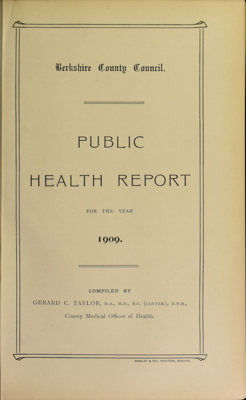 Jlwksbirc dLountp Cmintil. PUBLIC HEALTH REPORT FOR THE YEAR 1909. COMPILED BY GERARD C. TAYLOR, m.a., m.d., b.c. (cantab.), d.p.h., County Medical Officer of Health. ^7 BRADLEY A SON, PRINTERS. READING.