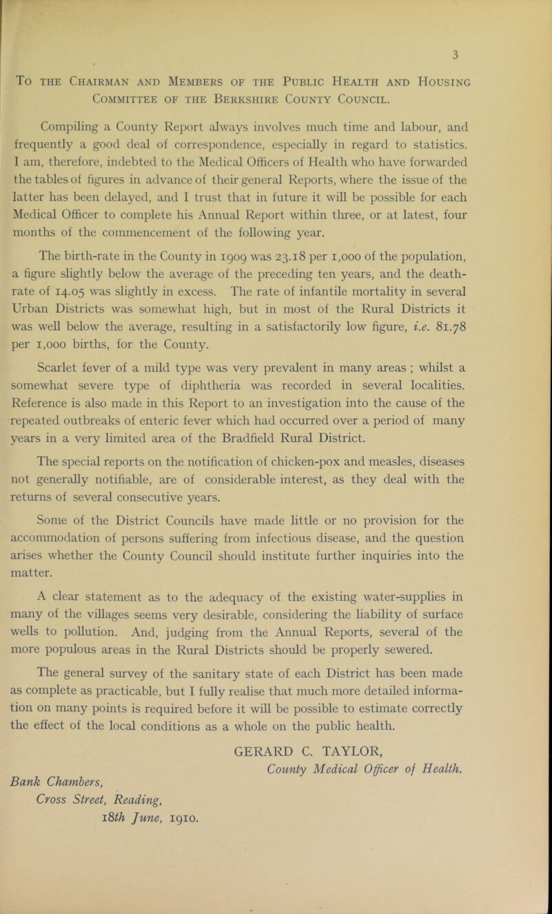 To THE Chairman and Members of the Public Health and Housing Committee of the Berkshire County Council. Compiling a County Report always involves much time and labour, and frequently a good deal of correspondence, especially in regard to statistics. I am, therefore, indebted to the Medical Officers of Health who have forwarded the tables of figures in advance of their general Reports, where the issue of the latter has been delayed, and I trust that in future it will be possible for each Medical Officer to complete his Annual Report within three, or at latest, four months of the commencement of the following year. The birth-rate in the County in igoq was 23.18 per 1,000 of the population, a figure slightly below the average of the preceding ten years, and the death- rate of 14.05 was slightly in excess. The rate of infantile mortality in several Urban Districts was somewhat high, but in most of the Rural Districts it was well below the average, resulting in a satisfactorily low figure, i.e. 81.78 per 1,000 births, for the County. Scarlet fever of a mild type was very prevalent in many areas ; whilst a somewhat severe type of diphtheria was recorded in several localities. Reference is also made in this Report to an investigation into the cause of the repeated outbreaks of enteric fever which had occurred over a period of many years in a very limited area of the Bradfield Rural District. The special reports on the notification of chicken-pox and measles, diseases not generally notifiable, are of considerable interest, as they deal with the returns of several consecutive years. Some of the District Councils have made little or no provision for the accommodation of persons suffering from infectious disease, and the question arises whether the County Council should institute further inquiries into the matter. A clear statement as to the adequacy of the existing water-supplies in many of the villages seems very desirable, considering the liability of surface wells to pollution. And, judging from the Annual Reports, several of the more populous areas in the Rural Districts should be properly sewered. The general survey of the sanitary state of each District has been made as complete as practicable, but I fully realise that much more detailed informa- tion on many points is required before it will be possible to estimate correctly the effect of the local conditions as a whole on the public health. GERARD C. TAYLOR, County Medical Officer of Health. Bank Chambers, Cross Street, Reading, id>th June, 1910.