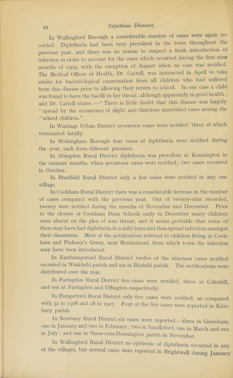 In Wallingford Borough a considerable number of cases were again re- corded. Diphtheria had been very prevalent in the town throughout the previous year, and there was no reason to suspect a fresh introduction of infection in order to account for the cases which occurred during the first nine months of 1909, with the exception of August when no case was notified. The Medical Officer of Health. Dr. Cattell, was instructed in April to take swabs for bacteriological examination from all children who had suffered from this disease prior to allowing their return to school. In one case a child was found to have the bacilli in her throat, although apparently in good health ; and Dr. Cattell states “ There is little doubt that this disease was largely “spread by the occurrence of slight and therefore unnotified cases among the “school children.” In Wantage Urban District seventeen cases were notified,, three of which terminated fatally. In Wokingham Borough four cases of diphtheria were notified during the year, each from different premises. In Abingdon Rural District diphtheria was prevalent at Kennington in the summer months, when seventeen cases were notified; two cases occurred in October. In Bradfield Rural District only a few cases were notified in any one village. In Cookham Rural District there was a considerable increase in the number of cases compared with the previous year. Out of twenty-nine recorded, twenty were notified during the months of November and December. Prior to the closure of Cookham Dean Schools early in December many children were absent on the plea of sore throat, and it seems probable that some of these may have had diphtheria in a mild form and thus spread infection amongst their classmates. Most of the notifications referred to children living at Cook- ham and Pinkney’s Green, near Maidenhead, from which town the infection may have been introduced. In Easthampstead Rural District twelve of the nineteen cases notified occurred in Winkfield parish and six in Binfield parish. The notifications were distributed over the year. In Faringdon Rural District five cases were notified, three at Coleshill, and one at Faringdon and Uffington respectively. In Hungerford Rural District only five cases were notified, as compared with 32 in 1908 and 28 in 1907. Four of the five cases were reported in Kint- bury parish. In Newbury Rural District six cases were reported.—three in Greenham one in January and two in February ; two in Sandlelord, one in March and one in July ; and one in Shaw-cum-Donnington jiarish in November. In Wallingford Rural District no epidemic of diphtheria occurred in any of the villages, but several cases were reported in Brightwcll during January