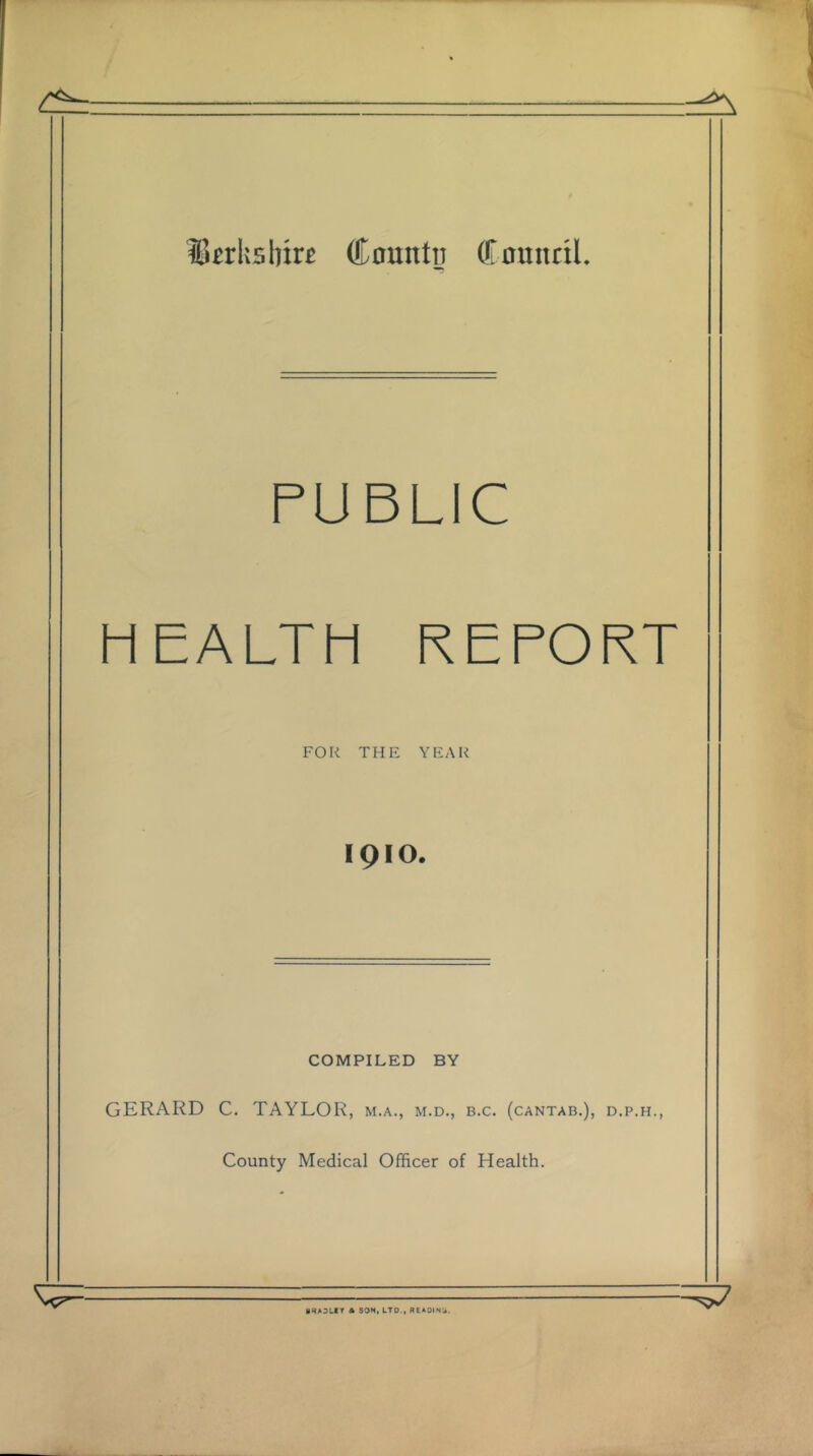 ^Berkshire County Council. PUBLIC h EALTH REPORT FOR THE YEAR IQIO. COMPILED BY GERARD C. TAYLOR, m.a., m.d., b.c. (cantab.), d.p.h., County Medical Officer of Health. BKAOLIY A SON, LTO-, READING.