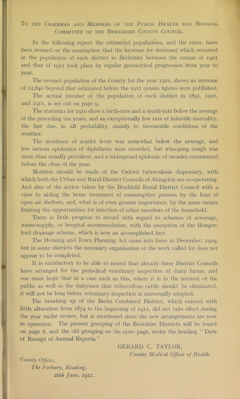 To the Chairman and Members of the Public Health and Housing Committee of the Berkshire County Council. In the following report the estimated, populations, and the rates, have been revised on the assumption that the increase {or decrease) which occurred in the population of each district in Berkshire between the census of 1901 and that of 1911 took place by regular geometrical progression from year to year. The revised population of the County for the year 1910, shows an increase of 12,840 beyond that estimated before the 1911 census figures were published. The actual number of the population of each district in 1891, 1901, and 1911, is set out on page 9. The statistics for 1910 show a birth-rate and a death-rate below the average of the preceding ten years, and an exceptionally low rate of infantile mortality, the last due, in all probability, mainly to favourable conditions of the weather. The incidence of scarlet fever was somewhat below the average, and few serious epidemics of diphtheria were recorded, but whooping cough was more than usually prevalent, and a widespread epidemic of measles commenced before the close of the year. Mention should be made of the Oxford tuberculosis dispensary, with which both the Urban and Rural District Councils of Abingdon are co-operating. And also of the action taken by the Bradfield Rural District Council with a view to aiding the home treatment of consumptive persons by the loan of open air shelters, and, what is of even greater importance, by the same means limiting the opportunities for infection of other members of the household. There is little progress to record with regard to schemes of sewerage, water-supply, or hospital accommodation, with the exception of the Hunger- ford drainage scheme, which is now an accomplished fact. The Housing and Town Planning Act came into force in December, 1909, but in some districts the necessary organisation of the work called for does not appear to be completed. It is satisfactory to be able to record that already three District Councils have arranged for the periodical veterinary inspection of dairy farms, and one must hope that in a case such as this, where it is in the interest of the public as well as the dairymen that tuberculous cattle should be eliminated, it will not be long before veterinary inspection is universally adopted. The breaking up of the Berks Combined District, which existed with little alteration from 1874 to the beginning of 1911, did not take effect during the year under review, but is mentioned since the new arrangements are now in operation. The present grouping of the Berkshire Districts will be found on page 6, and the old grouping on the same page, under the heading “ Date of Receipt of Annual Reports.” GERARD C. TAYLOR, County Medical Officer oj Health. County Offices, The Forhury, Reading, 26th June, 1911.