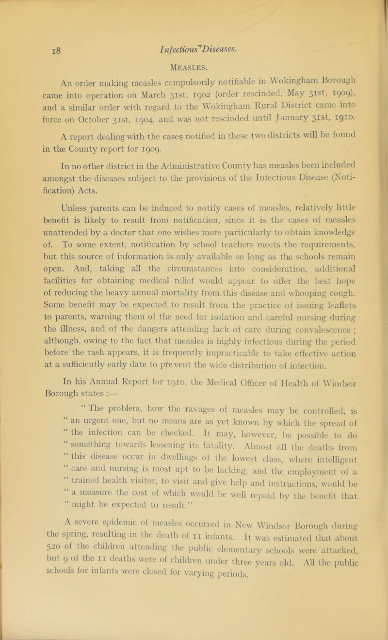 Measles. An order making measles compulsorily notifiable in Wokingham Borough came into operation on March 31st, 1902 (order rescinded, May 3Isb I9°9)> and a similar order with regard to the Wokingham Rural District came into force on October 31st, 1904, and was not rescinded until January 31st, 1910. A report dealing with the cases notified in these two districts will be found in the County report for 1909. In no other district in the Administrative County has measles been included amongst the diseases subject to the provisions of the Infectious Disease (Noti- fication) Acts. Unless parents can be induced to notify cases of measles, relatively little benefit is likely to result from notification, since it is the cases of measles unattended by a doctor that one wishes more particularly to obtain knowledge of. To some extent, notification by school teachers meets the requirements, but this source of information is only available so long as the schools remain open. And, taking all the circumstances into consideration, additional facilities for obtaining medical relief would appear to offer the best hope of reducing the heavy annual mortality from this disease and whooping cough. Some benefit may be expected to result from the practice of issuing leaflets to parents, warning them of the need for isolation and careful nursing during the illness, and of the dangers attending lack of care during convalescence ; although, owing to the fact that measles is highly infectious during the period before the rash appears, it is frequently impracticable to take effective action at a sufficiently early date to pfevent the wide distribution of infection. In his Annual Report for 1910, the Medical Officer of Health of Windsor Borough states :— The problem, how the ravages of measles may be controlled, is an urgent one, but no means aie as yet known by which the spread ol the infection can be checked. It may, however, lie possible to do something towaiels lessening its fatality. Almost all the deaths from this disease occui in dwellings of the lowest class, where intelligent caie and musing is most apt to be lacking, and the employment of a tiained health visitor, to visit and give help and instructions, would be a measure the cost ot which would be well repaid by the benefit that “ might be expected to result.” A severe epidemic of measles occurred in New Windsor Borough during the spring, resulting in the death of n infants. It was estimated that about 520 of the children attending the public elementary schools were attacked, but 9 of the II deaths were of children under three years old. All the public schools for infants wcic closed for varying periods