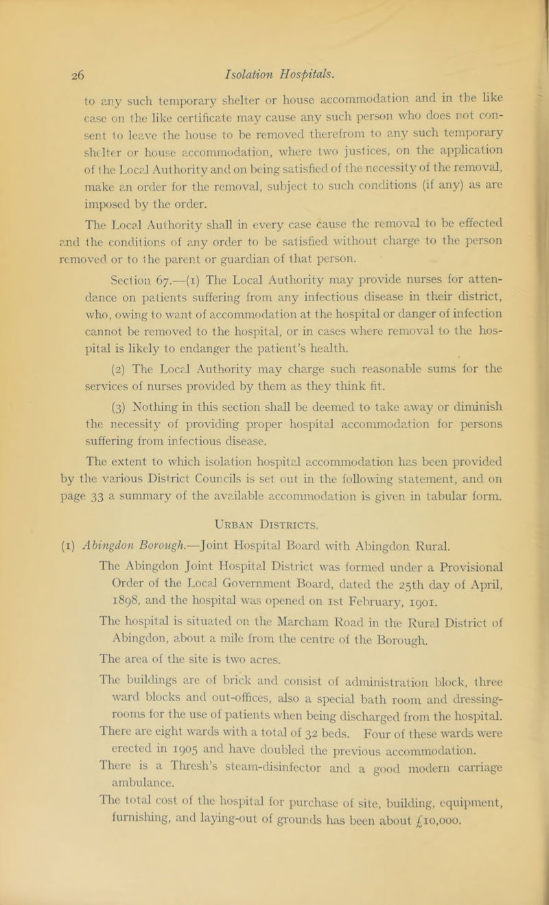 to any such temporary shelter or house accommodation and in the like case on the like certificate may cause any such person who does not con- sent to leave the house to be removed therefrom to ?,ny such temporary shelter or house accommodation, where two justices, on the application of the Local Authority and on being satisfied of the necessity of the removal, make an order for the removal, subject to such conditions (if any) as are imposed by the order. Tire Local Authority shall in every case cause the removal to be effected and the conditions of any order to be satisfied without charge to the person removed or to the parent or guardian of that person. Section 67.—(1) The Local Authority may provide nurses for atten- dance on patients suffering from any infectious disease in their district, who, owing to want of accommodation at the hospital or danger of infection cannot be removed to the hospital, or in cases where removal to the hos- pital is likely to endanger the patient’s health. (2) The Local Authority may charge such reasonable sums for the services of nurses provided by them as they think fit. (3) Nothing in this section shall be deemed to take away or diminish the necessity of providing proper hospital accommodation for persons suffering from infectious disease. The extent to which isolation hospital accommodation has been provided by the various District Councils is set out in the following statement, and on page 33 a summary of the available accommodation is given in tabular form. Urban Districts. (1) Abingdon Borough.—Joint Hospital Board with Abingdon Rural. The Abingdon Joint Hospital District was formed under a Provisional Order of the Local Government Board, dated the 25th day of April, 1898, and the hospital was opened on 1st February, 1901. The hospital is situated on the Marcham Road in the Rural District of Abingdon, about a mile from the centre of the Borough. The area of the site is two acres. 1 he buildings are ol brick and consist of administration block, three ward blocks and out-offices, also a special bath room and dressing- rooms for the use of patients when being discharged from the hospital. There are eight wards with a total of 32 beds. Four of these wards were erected in 1903 and have doubled the previous accommodation. Fhere is a Ihresh’s steam-disinfector and a good modern carriage ambulance. The total cost of the hospital for purchase of site, building, equipment, furnishing, and laying-out of grounds has been about £10,000.