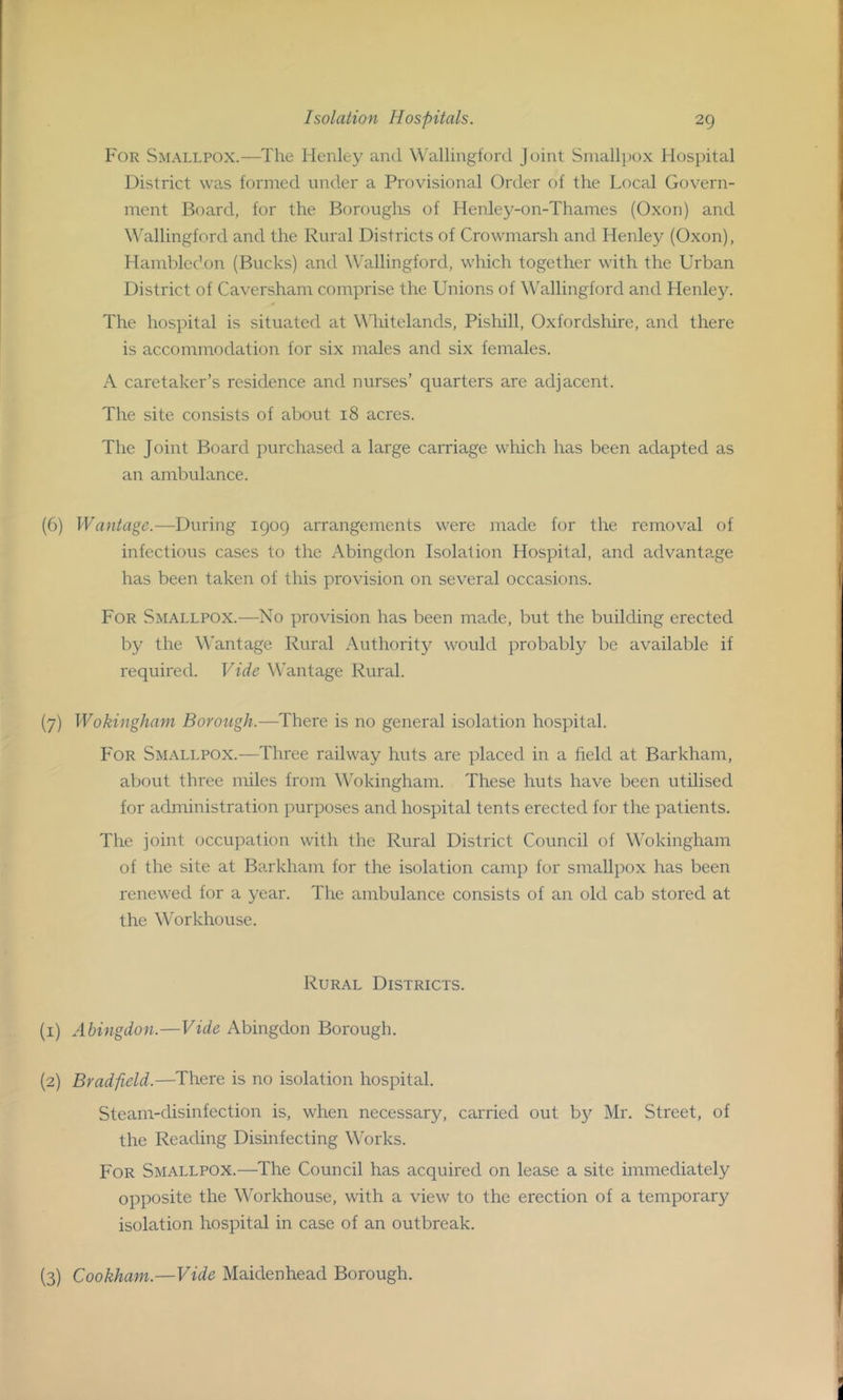 For Smallpox.—The Henley and Wallingford Joint Smallpox Hospital District was formed under a Provisional Order of the Local Govern- ment Board, for the Boroughs of Henley-on-Thames (Oxon) and Wallingford and the Rural Districts of Crowntarsh and Henley (Oxon), Hambledon (Bucks) and Wallingford, which together with the Urban District of Cavershant comprise the Unions of Wallingford and Henley. The hospital is situated at Whitelands, Pishill, Oxfordshire, and there is accommodation for six males and six females. A caretaker’s residence and nurses’ quarters are adjacent. The site consists of about 18 acres. The Joint Board purchased a large carriage which has been adapted as an ambulance. (6) Wantage.—During 1909 arrangements were made for the removal of infectious cases to the Abingdon Isolation Hospital, and advantage has been taken of this provision on several occasions. For Smallpox.—No provision has been made, but the building erected by the Wantage Rural Authority would probably be available if required. Vide Wantage Rural. (7) Wokingham Borough.—There is no general isolation hospital. For Smallpox.—Three railway huts are placed in a field at Barkham, about three miles from Wokingham. These huts have been utilised for administration purposes and hospital tents erected for the patients. The joint occupation with the Rural District Council of Wokingham of the site at Barkham for the isolation camp for smallpox has been renewed for a year. The ambulance consists of an old cab stored at the Workhouse. Rural Districts. (1) Abingdon.—Vide Abingdon Borough. (2) Bradfield.—There is no isolation hospital. Steam-disinfection is, when necessary, carried out by Mr. Street, of the Reading Disinfecting Works. For Smallpox.—The Council has acquired on lease a site immediately opposite the Workhouse, with a view to the erection of a temporary isolation hospital in case of an outbreak. (3) Cookham.—Vide Maidenhead Borough.